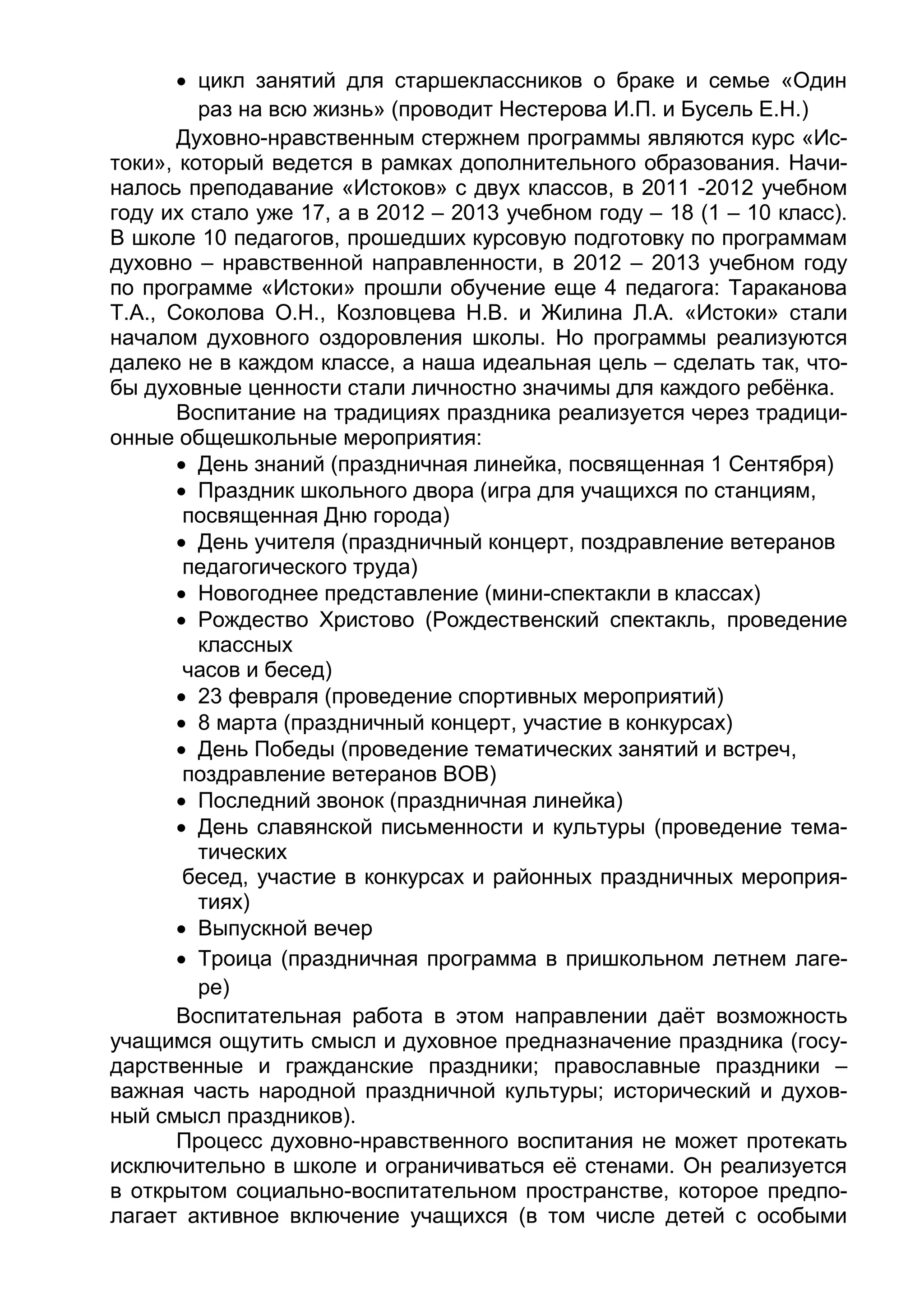  цикл занятий для старшеклассников о браке и семье «Один
раз на всю жизнь» (проводит Нестерова И.П. и Бусель Е.Н.)
Духовно-нравственным стержнем программы являются курс «Ис-
токи», который ведется в рамках дополнительного образования. Начи-
налось преподавание «Истоков» с двух классов, в 2011 -2012 учебном
году их стало уже 17, а в 2012 – 2013 учебном году – 18 (1 – 10 класс).
В школе 10 педагогов, прошедших курсовую подготовку по программам
духовно – нравственной направленности, в 2012 – 2013 учебном году
по программе «Истоки» прошли обучение еще 4 педагога: Тараканова
Т.А., Соколова О.Н., Козловцева Н.В. и Жилина Л.А. «Истоки» стали
началом духовного оздоровления школы. Но программы реализуются
далеко не в каждом классе, а наша идеальная цель – сделать так, что-
бы духовные ценности стали личностно значимы для каждого ребёнка.
Воспитание на традициях праздника реализуется через традици-
онные общешкольные мероприятия:
 День знаний (праздничная линейка, посвященная 1 Сентября)
 Праздник школьного двора (игра для учащихся по станциям,
посвященная Дню города)
 День учителя (праздничный концерт, поздравление ветеранов
педагогического труда)
 Новогоднее представление (мини-спектакли в классах)
 Рождество Христово (Рождественский спектакль, проведение
классных
часов и бесед)
 23 февраля (проведение спортивных мероприятий)
 8 марта (праздничный концерт, участие в конкурсах)
 День Победы (проведение тематических занятий и встреч,
поздравление ветеранов ВОВ)
 Последний звонок (праздничная линейка)
 День славянской письменности и культуры (проведение тема-
тических
бесед, участие в конкурсах и районных праздничных мероприя-
тиях)
 Выпускной вечер
 Троица (праздничная программа в пришкольном летнем лаге-
ре)
Воспитательная работа в этом направлении даёт возможность
учащимся ощутить смысл и духовное предназначение праздника (госу-
дарственные и гражданские праздники; православные праздники –
важная часть народной праздничной культуры; исторический и духов-
ный смысл праздников).
Процесс духовно-нравственного воспитания не может протекать
исключительно в школе и ограничиваться её стенами. Он реализуется
в открытом социально-воспитательном пространстве, которое предпо-
лагает активное включение учащихся (в том числе детей с особыми
 