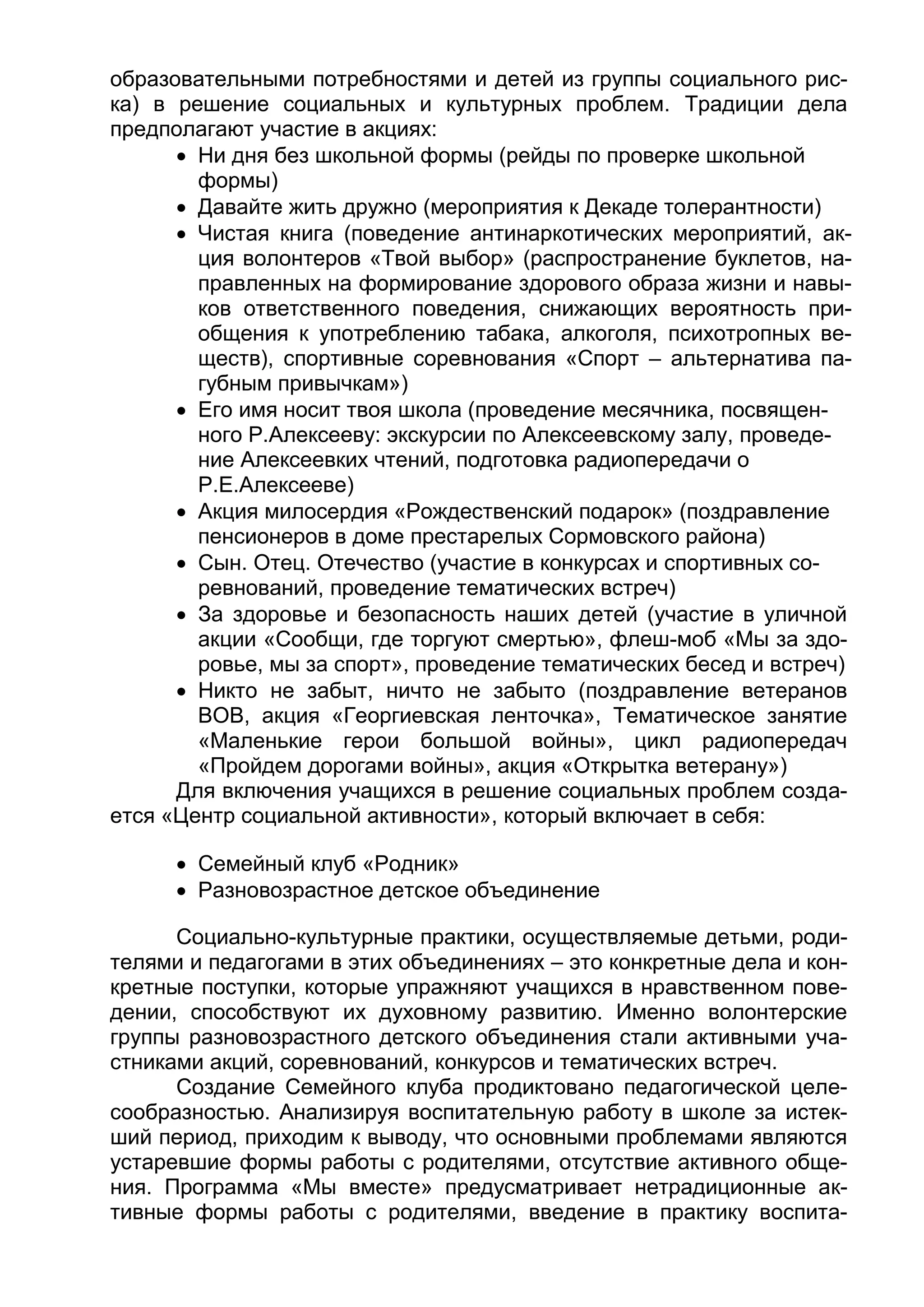 образовательными потребностями и детей из группы социального рис-
ка) в решение социальных и культурных проблем. Традиции дела
предполагают участие в акциях:
 Ни дня без школьной формы (рейды по проверке школьной
формы)
 Давайте жить дружно (мероприятия к Декаде толерантности)
 Чистая книга (поведение антинаркотических мероприятий, ак-
ция волонтеров «Твой выбор» (распространение буклетов, на-
правленных на формирование здорового образа жизни и навы-
ков ответственного поведения, снижающих вероятность при-
общения к употреблению табака, алкоголя, психотропных ве-
ществ), спортивные соревнования «Спорт – альтернатива па-
губным привычкам»)
 Его имя носит твоя школа (проведение месячника, посвящен-
ного Р.Алексееву: экскурсии по Алексеевскому залу, проведе-
ние Алексеевких чтений, подготовка радиопередачи о
Р.Е.Алексееве)
 Акция милосердия «Рождественский подарок» (поздравление
пенсионеров в доме престарелых Сормовского района)
 Сын. Отец. Отечество (участие в конкурсах и спортивных со-
ревнований, проведение тематических встреч)
 За здоровье и безопасность наших детей (участие в уличной
акции «Сообщи, где торгуют смертью», флеш-моб «Мы за здо-
ровье, мы за спорт», проведение тематических бесед и встреч)
 Никто не забыт, ничто не забыто (поздравление ветеранов
ВОВ, акция «Георгиевская ленточка», Тематическое занятие
«Маленькие герои большой войны», цикл радиопередач
«Пройдем дорогами войны», акция «Открытка ветерану»)
Для включения учащихся в решение социальных проблем созда-
ется «Центр социальной активности», который включает в себя:
 Семейный клуб «Родник»
 Разновозрастное детское объединение
Социально-культурные практики, осуществляемые детьми, роди-
телями и педагогами в этих объединениях – это конкретные дела и кон-
кретные поступки, которые упражняют учащихся в нравственном пове-
дении, способствуют их духовному развитию. Именно волонтерские
группы разновозрастного детского объединения стали активными уча-
стниками акций, соревнований, конкурсов и тематических встреч.
Создание Семейного клуба продиктовано педагогической целе-
сообразностью. Анализируя воспитательную работу в школе за истек-
ший период, приходим к выводу, что основными проблемами являются
устаревшие формы работы с родителями, отсутствие активного обще-
ния. Программа «Мы вместе» предусматривает нетрадиционные ак-
тивные формы работы с родителями, введение в практику воспита-
 