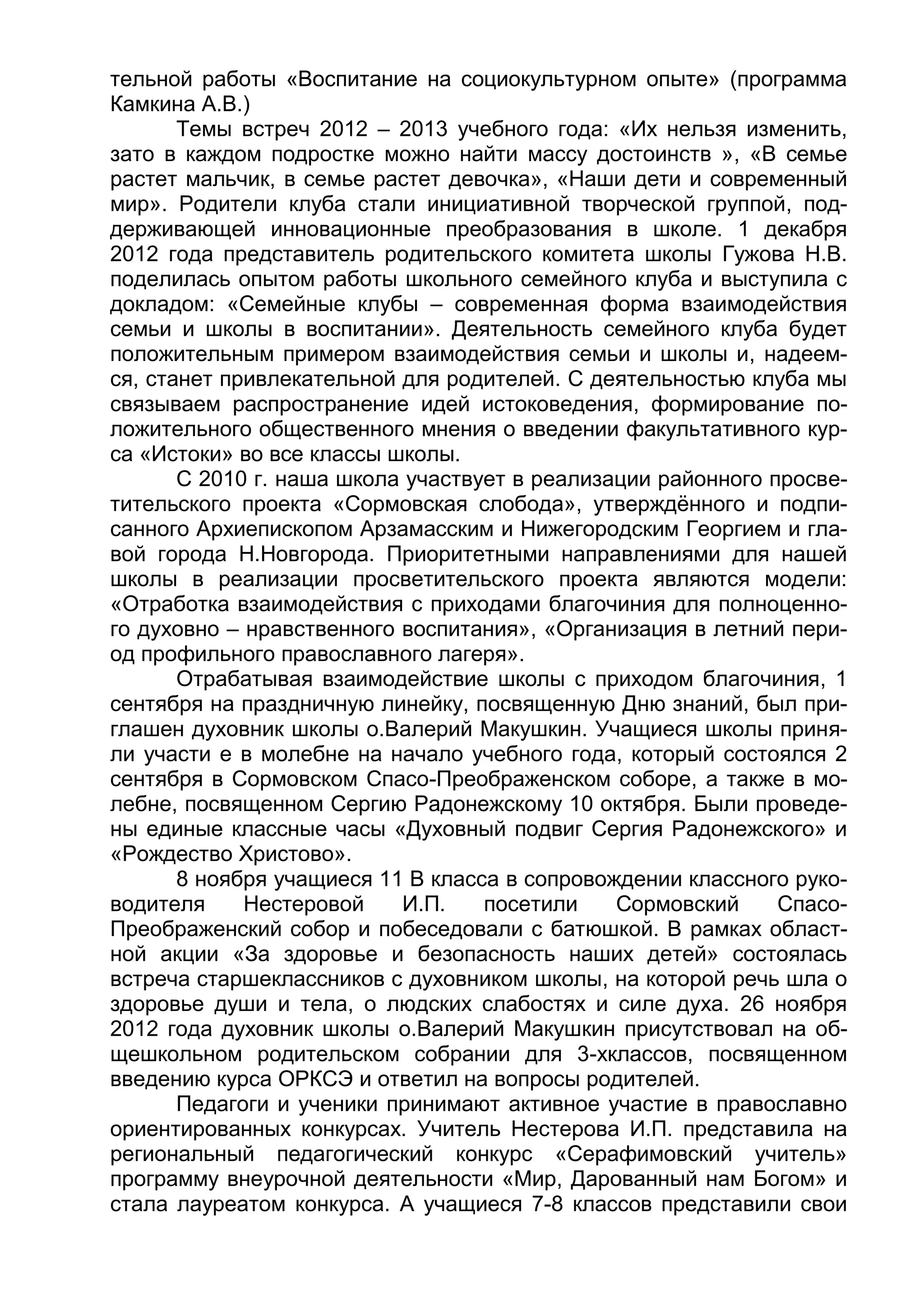 тельной работы «Воспитание на социокультурном опыте» (программа
Камкина А.В.)
Темы встреч 2012 – 2013 учебного года: «Их нельзя изменить,
зато в каждом подростке можно найти массу достоинств », «В семье
растет мальчик, в семье растет девочка», «Наши дети и современный
мир». Родители клуба стали инициативной творческой группой, под-
держивающей инновационные преобразования в школе. 1 декабря
2012 года представитель родительского комитета школы Гужова Н.В.
поделилась опытом работы школьного семейного клуба и выступила с
докладом: «Семейные клубы – современная форма взаимодействия
семьи и школы в воспитании». Деятельность семейного клуба будет
положительным примером взаимодействия семьи и школы и, надеем-
ся, станет привлекательной для родителей. С деятельностью клуба мы
связываем распространение идей истоковедения, формирование по-
ложительного общественного мнения о введении факультативного кур-
са «Истоки» во все классы школы.
С 2010 г. наша школа участвует в реализации районного просве-
тительского проекта «Сормовская слобода», утверждённого и подпи-
санного Архиепископом Арзамасским и Нижегородским Георгием и гла-
вой города Н.Новгорода. Приоритетными направлениями для нашей
школы в реализации просветительского проекта являются модели:
«Отработка взаимодействия с приходами благочиния для полноценно-
го духовно – нравственного воспитания», «Организация в летний пери-
од профильного православного лагеря».
Отрабатывая взаимодействие школы с приходом благочиния, 1
сентября на праздничную линейку, посвященную Дню знаний, был при-
глашен духовник школы о.Валерий Макушкин. Учащиеся школы приня-
ли участи е в молебне на начало учебного года, который состоялся 2
сентября в Сормовском Спасо-Преображенском соборе, а также в мо-
лебне, посвященном Сергию Радонежскому 10 октября. Были проведе-
ны единые классные часы «Духовный подвиг Сергия Радонежского» и
«Рождество Христово».
8 ноября учащиеся 11 В класса в сопровождении классного руко-
водителя Нестеровой И.П. посетили Сормовский Спасо-
Преображенский собор и побеседовали с батюшкой. В рамках област-
ной акции «За здоровье и безопасность наших детей» состоялась
встреча старшеклассников с духовником школы, на которой речь шла о
здоровье души и тела, о людских слабостях и силе духа. 26 ноября
2012 года духовник школы о.Валерий Макушкин присутствовал на об-
щешкольном родительском собрании для 3-хклассов, посвященном
введению курса ОРКСЭ и ответил на вопросы родителей.
Педагоги и ученики принимают активное участие в православно
ориентированных конкурсах. Учитель Нестерова И.П. представила на
региональный педагогический конкурс «Серафимовский учитель»
программу внеурочной деятельности «Мир, Дарованный нам Богом» и
стала лауреатом конкурса. А учащиеся 7-8 классов представили свои
 