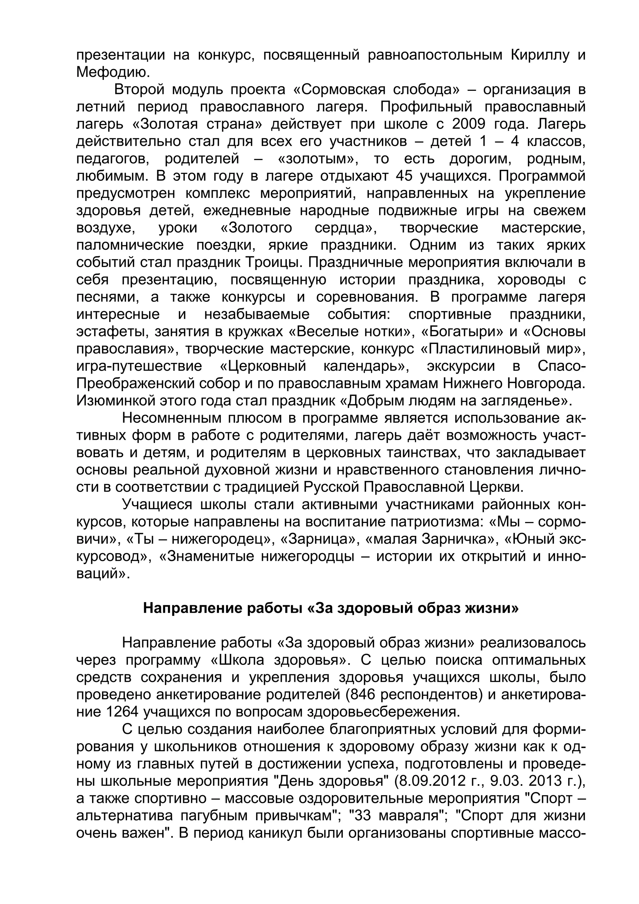 презентации на конкурс, посвященный равноапостольным Кириллу и
Мефодию.
Второй модуль проекта «Сормовская слобода» – организация в
летний период православного лагеря. Профильный православный
лагерь «Золотая страна» действует при школе с 2009 года. Лагерь
действительно стал для всех его участников – детей 1 – 4 классов,
педагогов, родителей – «золотым», то есть дорогим, родным,
любимым. В этом году в лагере отдыхают 45 учащихся. Программой
предусмотрен комплекс мероприятий, направленных на укрепление
здоровья детей, ежедневные народные подвижные игры на свежем
воздухе, уроки «Золотого сердца», творческие мастерские,
паломнические поездки, яркие праздники. Одним из таких ярких
событий стал праздник Троицы. Праздничные мероприятия включали в
себя презентацию, посвященную истории праздника, хороводы с
песнями, а также конкурсы и соревнования. В программе лагеря
интересные и незабываемые события: спортивные праздники,
эстафеты, занятия в кружках «Веселые нотки», «Богатыри» и «Основы
православия», творческие мастерские, конкурс «Пластилиновый мир»,
игра-путешествие «Церковный календарь», экскурсии в Спасо-
Преображенский собор и по православным храмам Нижнего Новгорода.
Изюминкой этого года стал праздник «Добрым людям на загляденье».
Несомненным плюсом в программе является использование ак-
тивных форм в работе с родителями, лагерь даёт возможность участ-
вовать и детям, и родителям в церковных таинствах, что закладывает
основы реальной духовной жизни и нравственного становления лично-
сти в соответствии с традицией Русской Православной Церкви.
Учащиеся школы стали активными участниками районных кон-
курсов, которые направлены на воспитание патриотизма: «Мы – сормо-
вичи», «Ты – нижегородец», «Зарница», «малая Зарничка», «Юный экс-
курсовод», «Знаменитые нижегородцы – истории их открытий и инно-
ваций».
Направление работы «За здоровый образ жизни»
Направление работы «За здоровый образ жизни» реализовалось
через программу «Школа здоровья». С целью поиска оптимальных
средств сохранения и укрепления здоровья учащихся школы, было
проведено анкетирование родителей (846 респондентов) и анкетирова-
ние 1264 учащихся по вопросам здоровьесбережения.
С целью создания наиболее благоприятных условий для форми-
рования у школьников отношения к здоровому образу жизни как к од-
ному из главных путей в достижении успеха, подготовлены и проведе-
ны школьные мероприятия "День здоровья" (8.09.2012 г., 9.03. 2013 г.),
а также спортивно – массовые оздоровительные мероприятия "Спорт –
альтернатива пагубным привычкам"; "33 мавраля"; "Спорт для жизни
очень важен". В период каникул были организованы спортивные массо-
 