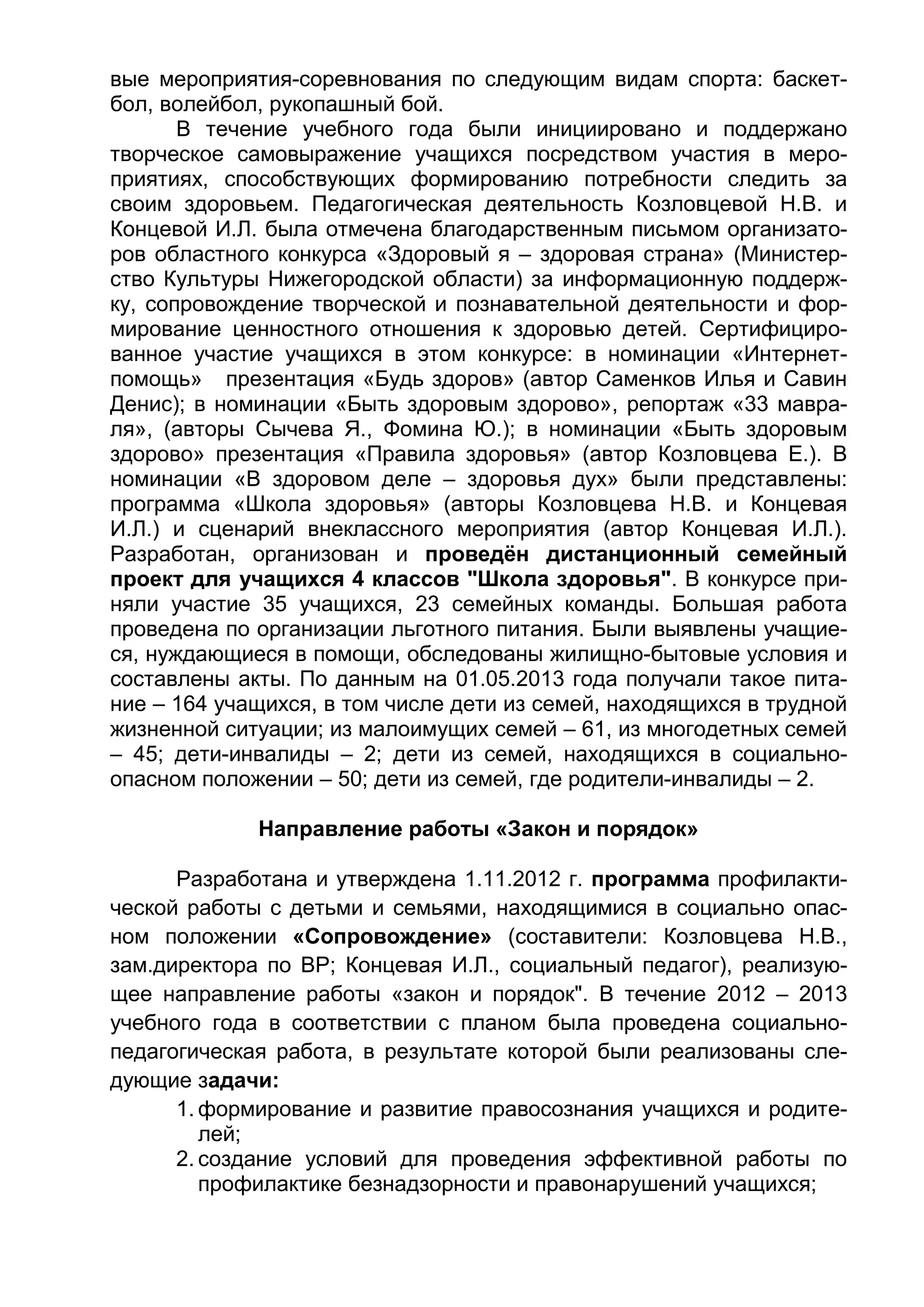 вые мероприятия-соревнования по следующим видам спорта: баскет-
бол, волейбол, рукопашный бой.
В течение учебного года были инициировано и поддержано
творческое самовыражение учащихся посредством участия в меро-
приятиях, способствующих формированию потребности следить за
своим здоровьем. Педагогическая деятельность Козловцевой Н.В. и
Концевой И.Л. была отмечена благодарственным письмом организато-
ров областного конкурса «Здоровый я – здоровая страна» (Министер-
ство Культуры Нижегородской области) за информационную поддерж-
ку, сопровождение творческой и познавательной деятельности и фор-
мирование ценностного отношения к здоровью детей. Сертифициро-
ванное участие учащихся в этом конкурсе: в номинации «Интернет-
помощь» презентация «Будь здоров» (автор Саменков Илья и Савин
Денис); в номинации «Быть здоровым здорово», репортаж «33 мавра-
ля», (авторы Сычева Я., Фомина Ю.); в номинации «Быть здоровым
здорово» презентация «Правила здоровья» (автор Козловцева Е.). В
номинации «В здоровом деле – здоровья дух» были представлены:
программа «Школа здоровья» (авторы Козловцева Н.В. и Концевая
И.Л.) и сценарий внеклассного мероприятия (автор Концевая И.Л.).
Разработан, организован и проведён дистанционный семейный
проект для учащихся 4 классов "Школа здоровья". В конкурсе при-
няли участие 35 учащихся, 23 семейных команды. Большая работа
проведена по организации льготного питания. Были выявлены учащие-
ся, нуждающиеся в помощи, обследованы жилищно-бытовые условия и
составлены акты. По данным на 01.05.2013 года получали такое пита-
ние – 164 учащихся, в том числе дети из семей, находящихся в трудной
жизненной ситуации; из малоимущих семей – 61, из многодетных семей
– 45; дети-инвалиды – 2; дети из семей, находящихся в социально-
опасном положении – 50; дети из семей, где родители-инвалиды – 2.
Направление работы «Закон и порядок»
Разработана и утверждена 1.11.2012 г. программа профилакти-
ческой работы с детьми и семьями, находящимися в социально опас-
ном положении «Сопровождение» (составители: Козловцева Н.В.,
зам.директора по ВР; Концевая И.Л., социальный педагог), реализую-
щее направление работы «закон и порядок". В течение 2012 – 2013
учебного года в соответствии с планом была проведена социально-
педагогическая работа, в результате которой были реализованы сле-
дующие задачи:
1. формирование и развитие правосознания учащихся и родите-
лей;
2. создание условий для проведения эффективной работы по
профилактике безнадзорности и правонарушений учащихся;
 