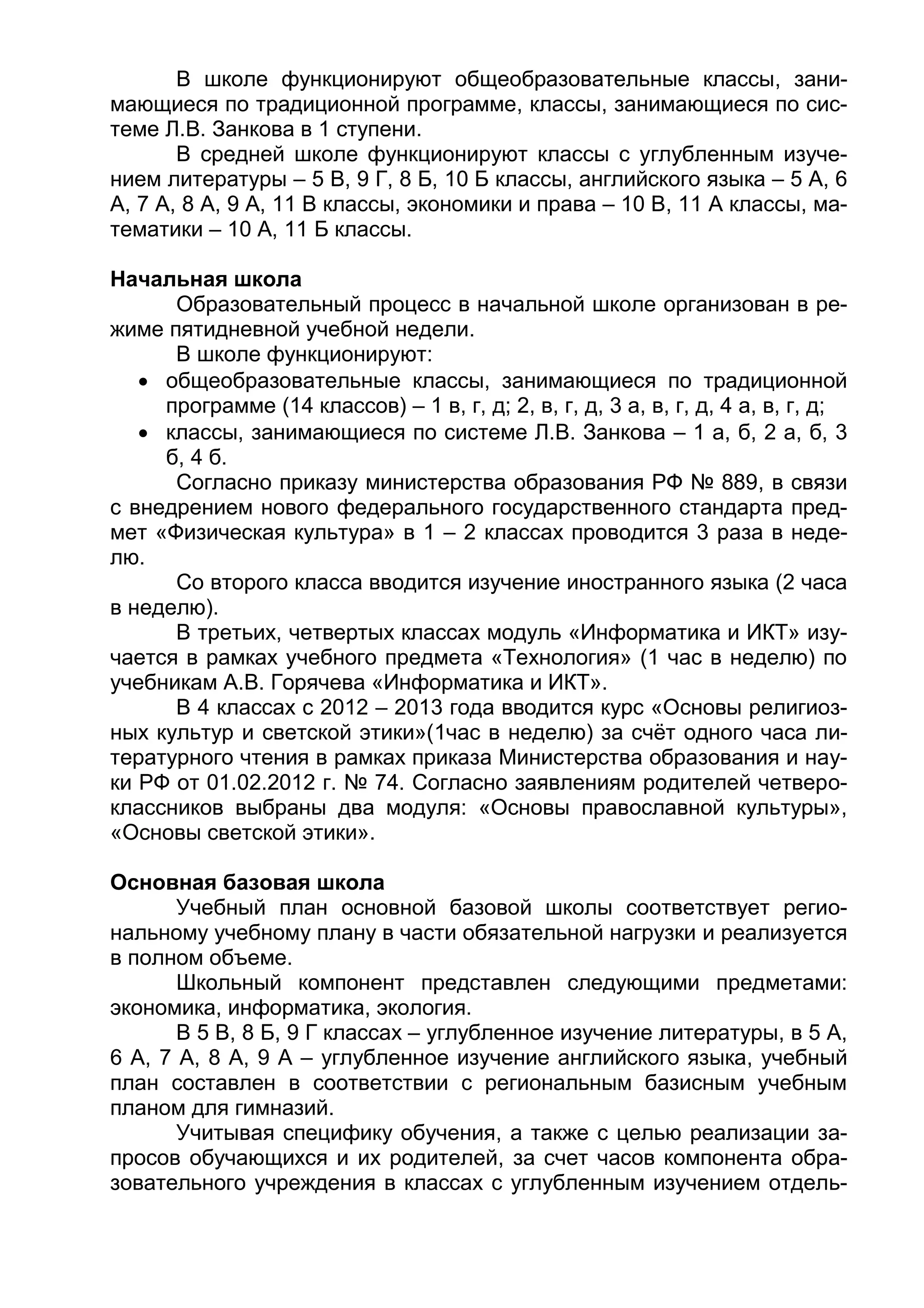 В школе функционируют общеобразовательные классы, зани-
мающиеся по традиционной программе, классы, занимающиеся по сис-
теме Л.В. Занкова в 1 ступени.
В средней школе функционируют классы с углубленным изуче-
нием литературы – 5 В, 9 Г, 8 Б, 10 Б классы, английского языка – 5 А, 6
А, 7 А, 8 А, 9 А, 11 В классы, экономики и права – 10 В, 11 А классы, ма-
тематики – 10 А, 11 Б классы.
Начальная школа
Образовательный процесс в начальной школе организован в ре-
жиме пятидневной учебной недели.
В школе функционируют:
 общеобразовательные классы, занимающиеся по традиционной
программе (14 классов) – 1 в, г, д; 2, в, г, д, 3 а, в, г, д, 4 а, в, г, д;
 классы, занимающиеся по системе Л.В. Занкова – 1 а, б, 2 а, б, 3
б, 4 б.
Согласно приказу министерства образования РФ № 889, в связи
с внедрением нового федерального государственного стандарта пред-
мет «Физическая культура» в 1 – 2 классах проводится 3 раза в неде-
лю.
Со второго класса вводится изучение иностранного языка (2 часа
в неделю).
В третьих, четвертых классах модуль «Информатика и ИКТ» изу-
чается в рамках учебного предмета «Технология» (1 час в неделю) по
учебникам А.В. Горячева «Информатика и ИКТ».
В 4 классах с 2012 – 2013 года вводится курс «Основы религиоз-
ных культур и светской этики»(1час в неделю) за счёт одного часа ли-
тературного чтения в рамках приказа Министерства образования и нау-
ки РФ от 01.02.2012 г. № 74. Согласно заявлениям родителей четверо-
классников выбраны два модуля: «Основы православной культуры»,
«Основы светской этики».
Основная базовая школа
Учебный план основной базовой школы соответствует регио-
нальному учебному плану в части обязательной нагрузки и реализуется
в полном объеме.
Школьный компонент представлен следующими предметами:
экономика, информатика, экология.
В 5 В, 8 Б, 9 Г классах – углубленное изучение литературы, в 5 А,
6 А, 7 А, 8 А, 9 А – углубленное изучение английского языка, учебный
план составлен в соответствии с региональным базисным учебным
планом для гимназий.
Учитывая специфику обучения, а также с целью реализации за-
просов обучающихся и их родителей, за счет часов компонента обра-
зовательного учреждения в классах с углубленным изучением отдель-
 