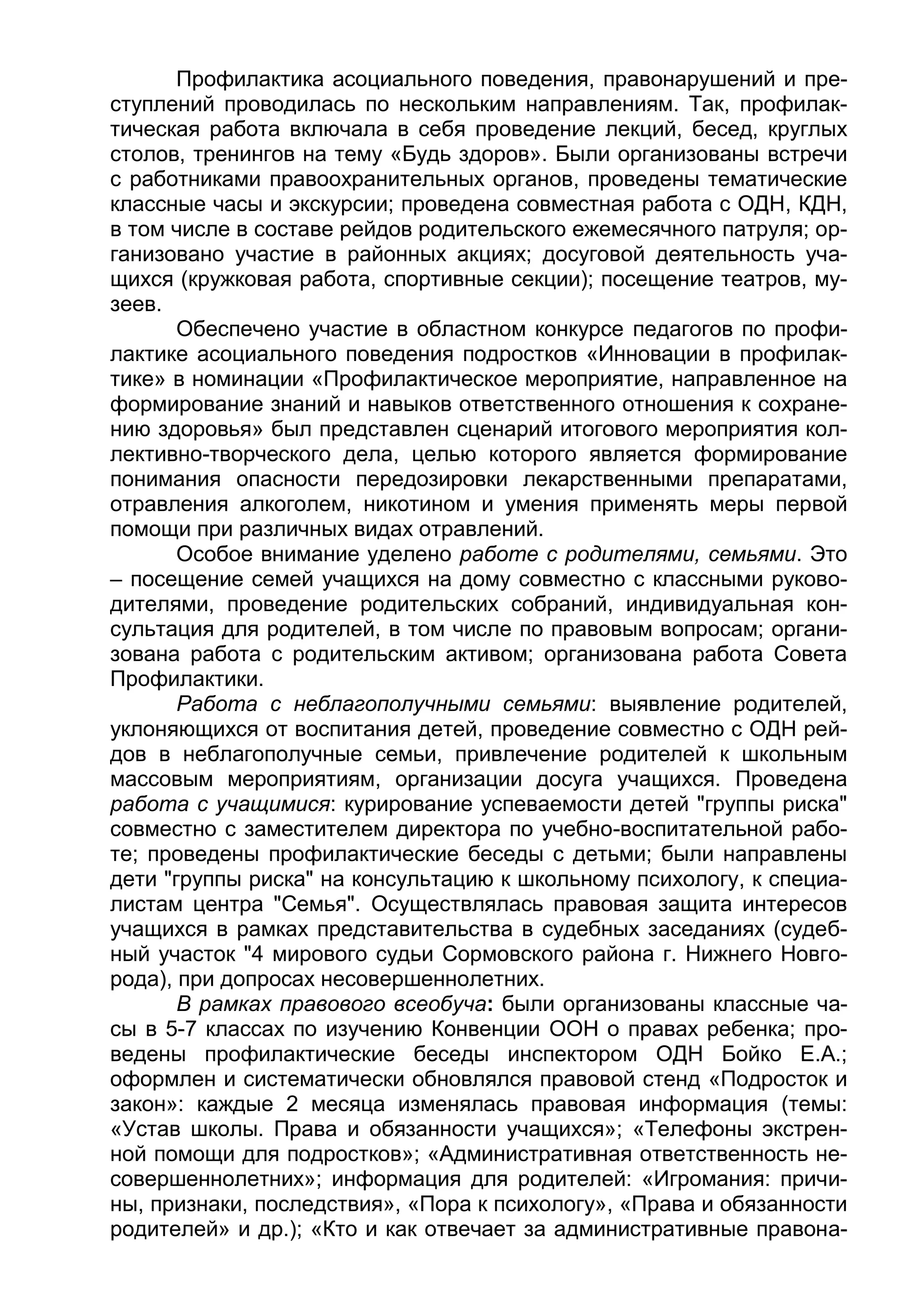 Профилактика асоциального поведения, правонарушений и пре-
ступлений проводилась по нескольким направлениям. Так, профилак-
тическая работа включала в себя проведение лекций, бесед, круглых
столов, тренингов на тему «Будь здоров». Были организованы встречи
с работниками правоохранительных органов, проведены тематические
классные часы и экскурсии; проведена совместная работа с ОДН, КДН,
в том числе в составе рейдов родительского ежемесячного патруля; ор-
ганизовано участие в районных акциях; досуговой деятельность уча-
щихся (кружковая работа, спортивные секции); посещение театров, му-
зеев.
Обеспечено участие в областном конкурсе педагогов по профи-
лактике асоциального поведения подростков «Инновации в профилак-
тике» в номинации «Профилактическое мероприятие, направленное на
формирование знаний и навыков ответственного отношения к сохране-
нию здоровья» был представлен сценарий итогового мероприятия кол-
лективно-творческого дела, целью которого является формирование
понимания опасности передозировки лекарственными препаратами,
отравления алкоголем, никотином и умения применять меры первой
помощи при различных видах отравлений.
Особое внимание уделено работе с родителями, семьями. Это
– посещение семей учащихся на дому совместно с классными руково-
дителями, проведение родительских собраний, индивидуальная кон-
сультация для родителей, в том числе по правовым вопросам; органи-
зована работа с родительским активом; организована работа Совета
Профилактики.
Работа с неблагополучными семьями: выявление родителей,
уклоняющихся от воспитания детей, проведение совместно с ОДН рей-
дов в неблагополучные семьи, привлечение родителей к школьным
массовым мероприятиям, организации досуга учащихся. Проведена
работа с учащимися: курирование успеваемости детей "группы риска"
совместно с заместителем директора по учебно-воспитательной рабо-
те; проведены профилактические беседы с детьми; были направлены
дети "группы риска" на консультацию к школьному психологу, к специа-
листам центра "Семья". Осуществлялась правовая защита интересов
учащихся в рамках представительства в судебных заседаниях (судеб-
ный участок "4 мирового судьи Сормовского района г. Нижнего Новго-
рода), при допросах несовершеннолетних.
В рамках правового всеобуча: были организованы классные ча-
сы в 5-7 классах по изучению Конвенции ООН о правах ребенка; про-
ведены профилактические беседы инспектором ОДН Бойко Е.А.;
оформлен и систематически обновлялся правовой стенд «Подросток и
закон»: каждые 2 месяца изменялась правовая информация (темы:
«Устав школы. Права и обязанности учащихся»; «Телефоны экстрен-
ной помощи для подростков»; «Административная ответственность не-
совершеннолетних»; информация для родителей: «Игромания: причи-
ны, признаки, последствия», «Пора к психологу», «Права и обязанности
родителей» и др.); «Кто и как отвечает за административные правона-
 