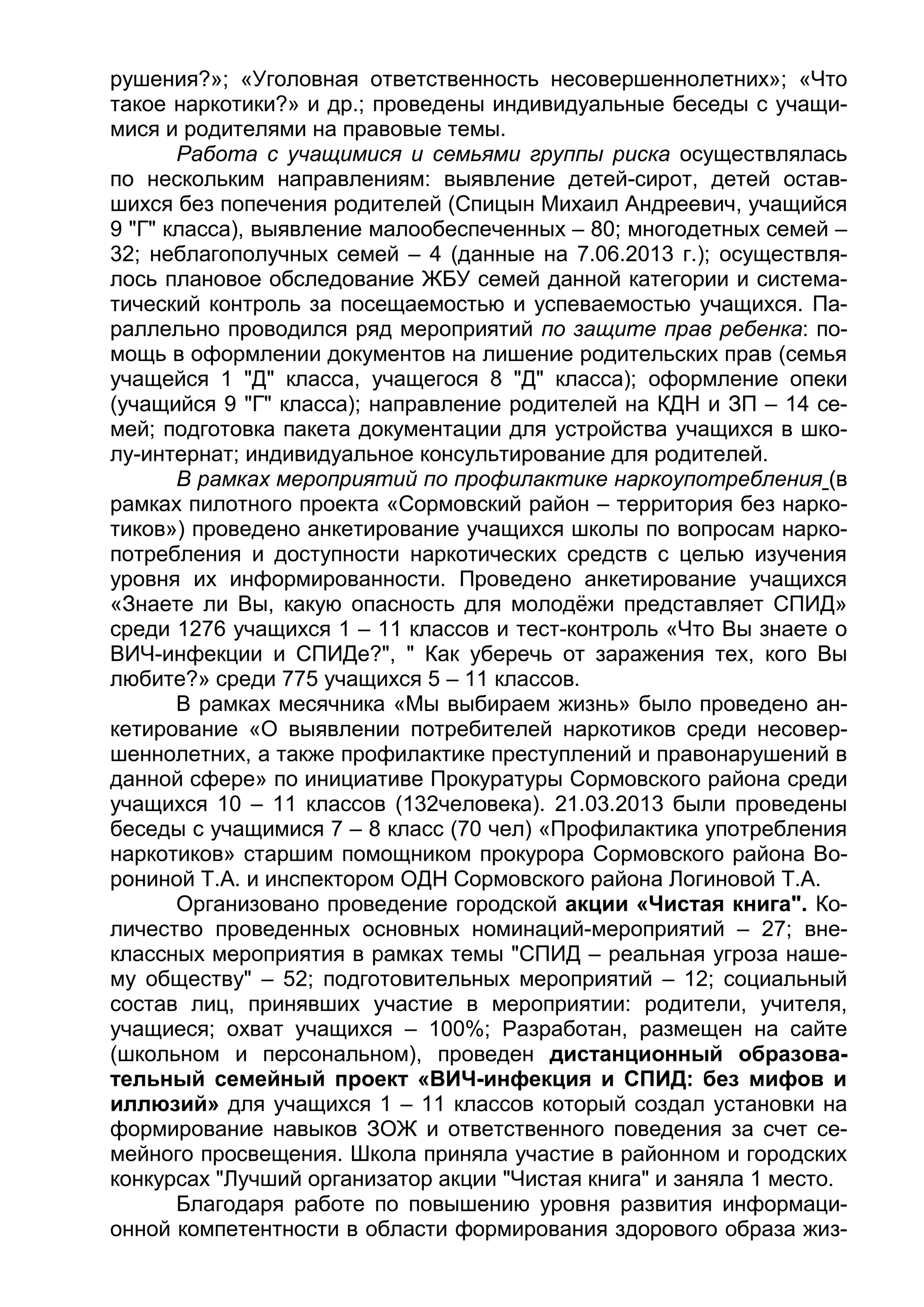 рушения?»; «Уголовная ответственность несовершеннолетних»; «Что
такое наркотики?» и др.; проведены индивидуальные беседы с учащи-
мися и родителями на правовые темы.
Работа с учащимися и семьями группы риска осуществлялась
по нескольким направлениям: выявление детей-сирот, детей остав-
шихся без попечения родителей (Спицын Михаил Андреевич, учащийся
9 "Г" класса), выявление малообеспеченных – 80; многодетных семей –
32; неблагополучных семей – 4 (данные на 7.06.2013 г.); осуществля-
лось плановое обследование ЖБУ семей данной категории и система-
тический контроль за посещаемостью и успеваемостью учащихся. Па-
раллельно проводился ряд мероприятий по защите прав ребенка: по-
мощь в оформлении документов на лишение родительских прав (семья
учащейся 1 "Д" класса, учащегося 8 "Д" класса); оформление опеки
(учащийся 9 "Г" класса); направление родителей на КДН и ЗП – 14 се-
мей; подготовка пакета документации для устройства учащихся в шко-
лу-интернат; индивидуальное консультирование для родителей.
В рамках мероприятий по профилактике наркоупотребления (в
рамках пилотного проекта «Сормовский район – территория без нарко-
тиков») проведено анкетирование учащихся школы по вопросам нарко-
потребления и доступности наркотических средств с целью изучения
уровня их информированности. Проведено анкетирование учащихся
«Знаете ли Вы, какую опасность для молодёжи представляет СПИД»
среди 1276 учащихся 1 – 11 классов и тест-контроль «Что Вы знаете о
ВИЧ-инфекции и СПИДе?", " Как уберечь от заражения тех, кого Вы
любите?» среди 775 учащихся 5 – 11 классов.
В рамках месячника «Мы выбираем жизнь» было проведено ан-
кетирование «О выявлении потребителей наркотиков среди несовер-
шеннолетних, а также профилактике преступлений и правонарушений в
данной сфере» по инициативе Прокуратуры Сормовского района среди
учащихся 10 – 11 классов (132человека). 21.03.2013 были проведены
беседы с учащимися 7 – 8 класс (70 чел) «Профилактика употребления
наркотиков» старшим помощником прокурора Сормовского района Во-
рониной Т.А. и инспектором ОДН Сормовского района Логиновой Т.А.
Организовано проведение городской акции «Чистая книга". Ко-
личество проведенных основных номинаций-мероприятий – 27; вне-
классных мероприятия в рамках темы "СПИД – реальная угроза наше-
му обществу" – 52; подготовительных мероприятий – 12; социальный
состав лиц, принявших участие в мероприятии: родители, учителя,
учащиеся; охват учащихся – 100%; Разработан, размещен на сайте
(школьном и персональном), проведен дистанционный образова-
тельный семейный проект «ВИЧ-инфекция и СПИД: без мифов и
иллюзий» для учащихся 1 – 11 классов который создал установки на
формирование навыков ЗОЖ и ответственного поведения за счет се-
мейного просвещения. Школа приняла участие в районном и городских
конкурсах "Лучший организатор акции "Чистая книга" и заняла 1 место.
Благодаря работе по повышению уровня развития информаци-
онной компетентности в области формирования здорового образа жиз-
 