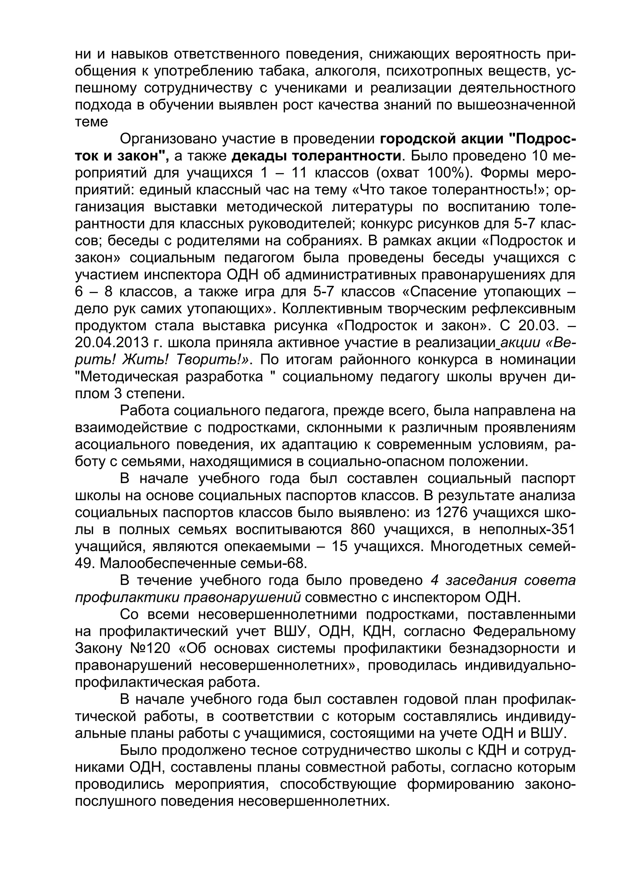 ни и навыков ответственного поведения, снижающих вероятность при-
общения к употреблению табака, алкоголя, психотропных веществ, ус-
пешному сотрудничеству с учениками и реализации деятельностного
подхода в обучении выявлен рост качества знаний по вышеозначенной
теме
Организовано участие в проведении городской акции "Подрос-
ток и закон", а также декады толерантности. Было проведено 10 ме-
роприятий для учащихся 1 – 11 классов (охват 100%). Формы меро-
приятий: единый классный час на тему «Что такое толерантность!»; ор-
ганизация выставки методической литературы по воспитанию толе-
рантности для классных руководителей; конкурс рисунков для 5-7 клас-
сов; беседы с родителями на собраниях. В рамках акции «Подросток и
закон» социальным педагогом была проведены беседы учащихся с
участием инспектора ОДН об административных правонарушениях для
6 – 8 классов, а также игра для 5-7 классов «Спасение утопающих –
дело рук самих утопающих». Коллективным творческим рефлексивным
продуктом стала выставка рисунка «Подросток и закон». С 20.03. –
20.04.2013 г. школа приняла активное участие в реализации акции «Ве-
рить! Жить! Творить!». По итогам районного конкурса в номинации
"Методическая разработка " социальному педагогу школы вручен ди-
плом 3 степени.
Работа социального педагога, прежде всего, была направлена на
взаимодействие с подростками, склонными к различным проявлениям
асоциального поведения, их адаптацию к современным условиям, ра-
боту с семьями, находящимися в социально-опасном положении.
В начале учебного года был составлен социальный паспорт
школы на основе социальных паспортов классов. В результате анализа
социальных паспортов классов было выявлено: из 1276 учащихся шко-
лы в полных семьях воспитываются 860 учащихся, в неполных-351
учащийся, являются опекаемыми – 15 учащихся. Многодетных семей-
49. Малообеспеченные семьи-68.
В течение учебного года было проведено 4 заседания совета
профилактики правонарушений совместно с инспектором ОДН.
Со всеми несовершеннолетними подростками, поставленными
на профилактический учет ВШУ, ОДН, КДН, согласно Федеральному
Закону №120 «Об основах системы профилактики безнадзорности и
правонарушений несовершеннолетних», проводилась индивидуально-
профилактическая работа.
В начале учебного года был составлен годовой план профилак-
тической работы, в соответствии с которым составлялись индивиду-
альные планы работы с учащимися, состоящими на учете ОДН и ВШУ.
Было продолжено тесное сотрудничество школы с КДН и сотруд-
никами ОДН, составлены планы совместной работы, согласно которым
проводились мероприятия, способствующие формированию законо-
послушного поведения несовершеннолетних.
 