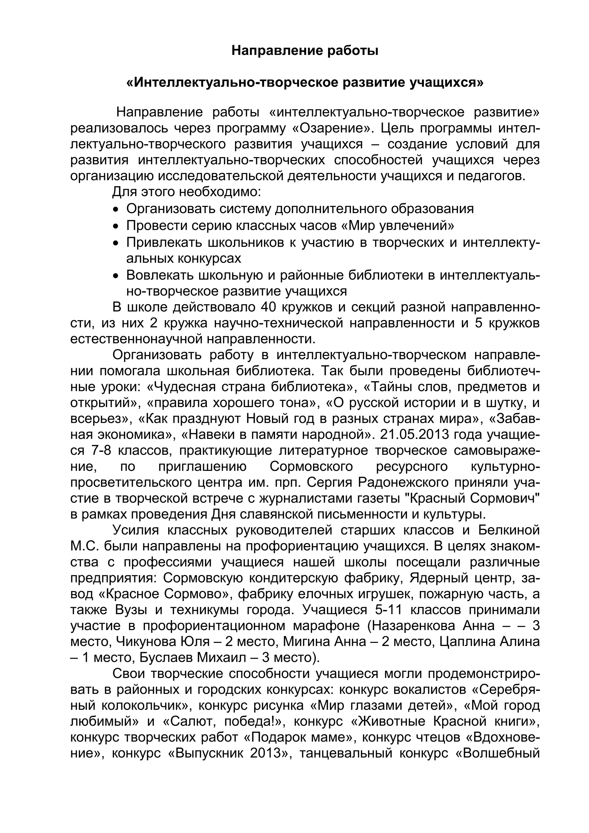 Направление работы
«Интеллектуально-творческое развитие учащихся»
Направление работы «интеллектуально-творческое развитие»
реализовалось через программу «Озарение». Цель программы интел-
лектуально-творческого развития учащихся – создание условий для
развития интеллектуально-творческих способностей учащихся через
организацию исследовательской деятельности учащихся и педагогов.
Для этого необходимо:
 Организовать систему дополнительного образования
 Провести серию классных часов «Мир увлечений»
 Привлекать школьников к участию в творческих и интеллекту-
альных конкурсах
 Вовлекать школьную и районные библиотеки в интеллектуаль-
но-творческое развитие учащихся
В школе действовало 40 кружков и секций разной направленно-
сти, из них 2 кружка научно-технической направленности и 5 кружков
естественнонаучной направленности.
Организовать работу в интеллектуально-творческом направле-
нии помогала школьная библиотека. Так были проведены библиотеч-
ные уроки: «Чудесная страна библиотека», «Тайны слов, предметов и
открытий», «правила хорошего тона», «О русской истории и в шутку, и
всерьез», «Как празднуют Новый год в разных странах мира», «Забав-
ная экономика», «Навеки в памяти народной». 21.05.2013 года учащие-
ся 7-8 классов, практикующие литературное творческое самовыраже-
ние, по приглашению Сормовского ресурсного культурно-
просветительского центра им. прп. Сергия Радонежского приняли уча-
стие в творческой встрече с журналистами газеты "Красный Сормович"
в рамках проведения Дня славянской письменности и культуры.
Усилия классных руководителей старших классов и Белкиной
М.С. были направлены на профориентацию учащихся. В целях знаком-
ства с профессиями учащиеся нашей школы посещали различные
предприятия: Сормовскую кондитерскую фабрику, Ядерный центр, за-
вод «Красное Сормово», фабрику елочных игрушек, пожарную часть, а
также Вузы и техникумы города. Учащиеся 5-11 классов принимали
участие в профориентационном марафоне (Назаренкова Анна – – 3
место, Чикунова Юля – 2 место, Мигина Анна – 2 место, Цаплина Алина
– 1 место, Буслаев Михаил – 3 место).
Свои творческие способности учащиеся могли продемонстриро-
вать в районных и городских конкурсах: конкурс вокалистов «Серебря-
ный колокольчик», конкурс рисунка «Мир глазами детей», «Мой город
любимый» и «Салют, победа!», конкурс «Животные Красной книги»,
конкурс творческих работ «Подарок маме», конкурс чтецов «Вдохнове-
ние», конкурс «Выпускник 2013», танцевальный конкурс «Волшебный
 