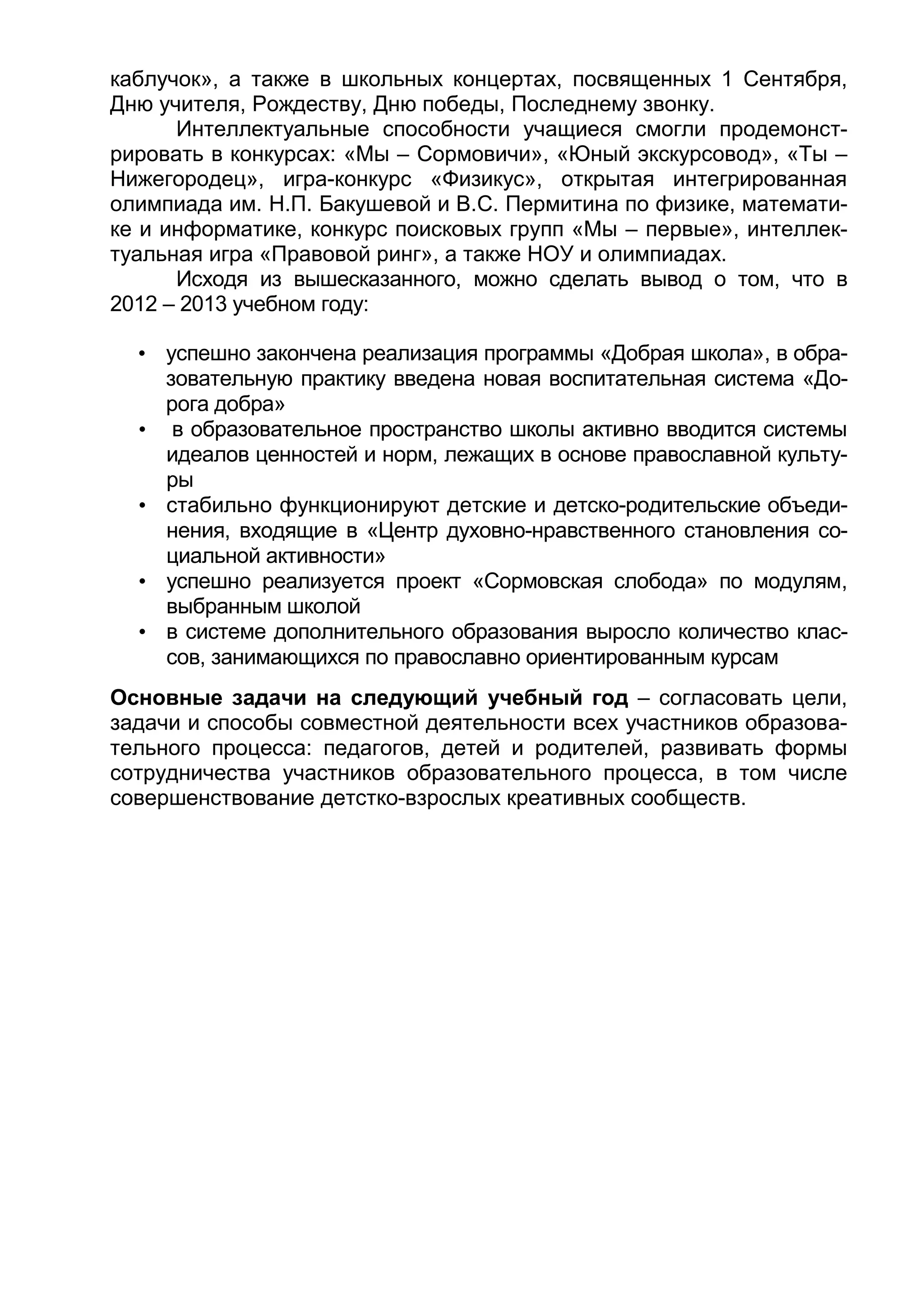 каблучок», а также в школьных концертах, посвященных 1 Сентября,
Дню учителя, Рождеству, Дню победы, Последнему звонку.
Интеллектуальные способности учащиеся смогли продемонст-
рировать в конкурсах: «Мы – Сормовичи», «Юный экскурсовод», «Ты –
Нижегородец», игра-конкурс «Физикус», открытая интегрированная
олимпиада им. Н.П. Бакушевой и В.С. Пермитина по физике, математи-
ке и информатике, конкурс поисковых групп «Мы – первые», интеллек-
туальная игра «Правовой ринг», а также НОУ и олимпиадах.
Исходя из вышесказанного, можно сделать вывод о том, что в
2012 – 2013 учебном году:
• успешно закончена реализация программы «Добрая школа», в обра-
зовательную практику введена новая воспитательная система «До-
рога добра»
• в образовательное пространство школы активно вводится системы
идеалов ценностей и норм, лежащих в основе православной культу-
ры
• стабильно функционируют детские и детско-родительские объеди-
нения, входящие в «Центр духовно-нравственного становления со-
циальной активности»
• успешно реализуется проект «Сормовская слобода» по модулям,
выбранным школой
• в системе дополнительного образования выросло количество клас-
сов, занимающихся по православно ориентированным курсам
Основные задачи на следующий учебный год – согласовать цели,
задачи и способы совместной деятельности всех участников образова-
тельного процесса: педагогов, детей и родителей, развивать формы
сотрудничества участников образовательного процесса, в том числе
совершенствование детстко-взрослых креативных сообществ.
 