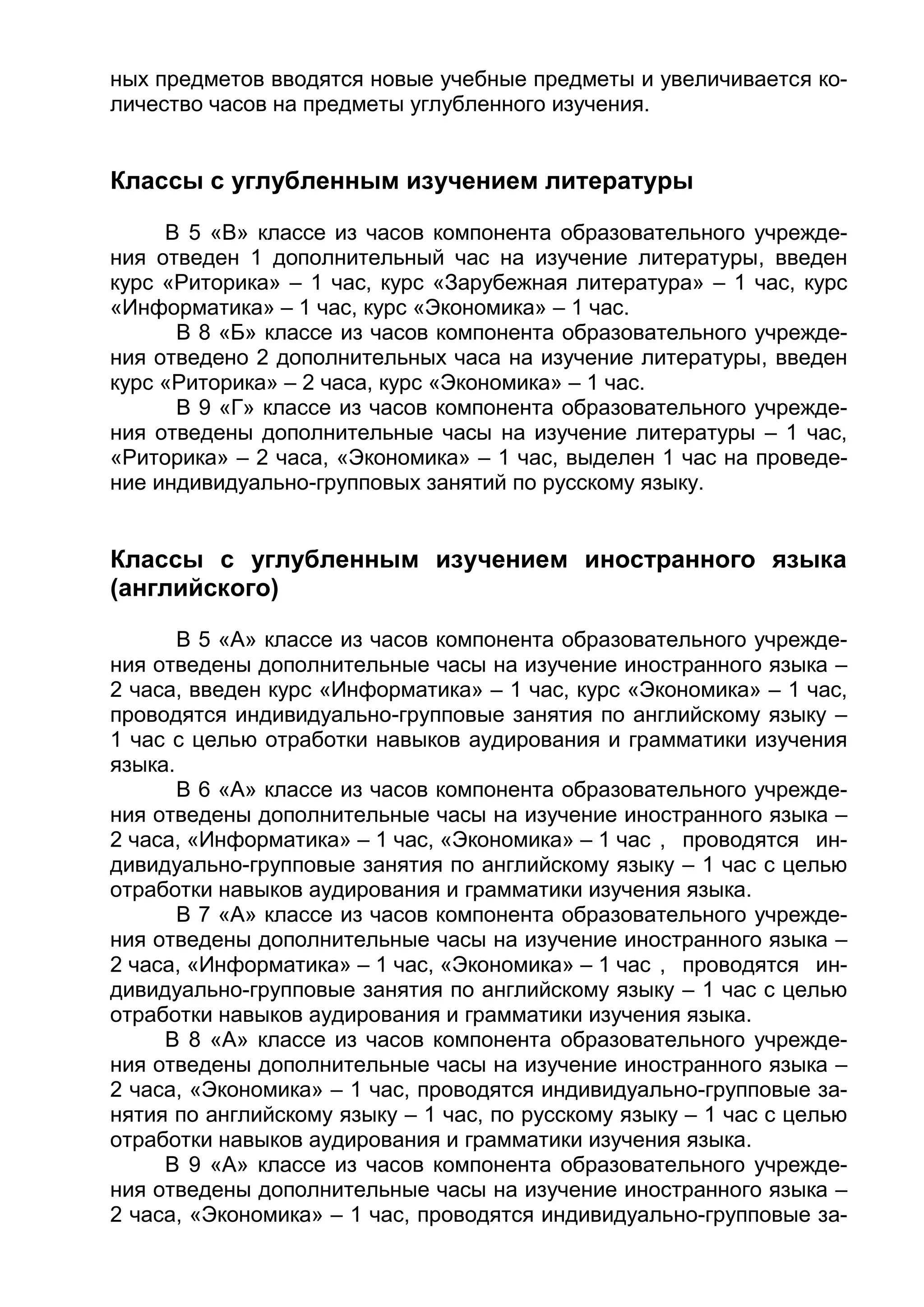 ных предметов вводятся новые учебные предметы и увеличивается ко-
личество часов на предметы углубленного изучения.
Классы с углубленным изучением литературы
В 5 «В» классе из часов компонента образовательного учрежде-
ния отведен 1 дополнительный час на изучение литературы, введен
курс «Риторика» – 1 час, курс «Зарубежная литература» – 1 час, курс
«Информатика» – 1 час, курс «Экономика» – 1 час.
В 8 «Б» классе из часов компонента образовательного учрежде-
ния отведено 2 дополнительных часа на изучение литературы, введен
курс «Риторика» – 2 часа, курс «Экономика» – 1 час.
В 9 «Г» классе из часов компонента образовательного учрежде-
ния отведены дополнительные часы на изучение литературы – 1 час,
«Риторика» – 2 часа, «Экономика» – 1 час, выделен 1 час на проведе-
ние индивидуально-групповых занятий по русскому языку.
Классы с углубленным изучением иностранного языка
(английского)
В 5 «А» классе из часов компонента образовательного учрежде-
ния отведены дополнительные часы на изучение иностранного языка –
2 часа, введен курс «Информатика» – 1 час, курс «Экономика» – 1 час,
проводятся индивидуально-групповые занятия по английскому языку –
1 час с целью отработки навыков аудирования и грамматики изучения
языка.
В 6 «А» классе из часов компонента образовательного учрежде-
ния отведены дополнительные часы на изучение иностранного языка –
2 часа, «Информатика» – 1 час, «Экономика» – 1 час , проводятся ин-
дивидуально-групповые занятия по английскому языку – 1 час с целью
отработки навыков аудирования и грамматики изучения языка.
В 7 «А» классе из часов компонента образовательного учрежде-
ния отведены дополнительные часы на изучение иностранного языка –
2 часа, «Информатика» – 1 час, «Экономика» – 1 час , проводятся ин-
дивидуально-групповые занятия по английскому языку – 1 час с целью
отработки навыков аудирования и грамматики изучения языка.
В 8 «А» классе из часов компонента образовательного учрежде-
ния отведены дополнительные часы на изучение иностранного языка –
2 часа, «Экономика» – 1 час, проводятся индивидуально-групповые за-
нятия по английскому языку – 1 час, по русскому языку – 1 час с целью
отработки навыков аудирования и грамматики изучения языка.
В 9 «А» классе из часов компонента образовательного учрежде-
ния отведены дополнительные часы на изучение иностранного языка –
2 часа, «Экономика» – 1 час, проводятся индивидуально-групповые за-
 