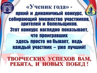 «Ученик года» -
яркий и динамичный конкурс,
собирающий множество участников,
зрителей и болельщиков.
Этот конкурс наглядно показывает,
что проигравших
здесь просто не бывает, ведь
каждый участник – уже лучший!
ТВОРЧЕСКИХ УСПЕХОВ ВАМ,
РЕБЯТА, И НОВЫХ ПОБЕД !
 