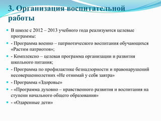 3. Организация воспитательной
работы
 В школе с 2012 – 2013 учебного года реализуются целевые
программы:
 - Программа военно – патриотического воспитания обучающихся
«Растим патриотов»;
 - Комплексно – целевая программа организации и развития
школьного питания;
 - Программа по профилактике безнадзорности и правонарушений
несовершеннолетних «Не отнимай у себя завтра»
 - Программа «Здоровье»
 - «Программа духовно – нравственного развития и воспитания на
ступени начального общего образования»
 - «Одаренные дети»
 