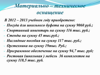 Материально – техническое
оснащение
В 2012 – 2013 учебном году приобретено:
- Посуда для школьного буфета на сумму 9060 руб.;
- Спортивный инвентарь на сумму 116 тыс. руб.;
- Стенды на сумму 45 тыс.руб.;
- Наглядные пособия на сумму 117 тыс. руб.;
- Оргтехника на сумму 19тыс. Руб.;
- Программное обеспечение на сумму 94,7 тыс. руб;
- Ростовая (школьная ) мебель 36 комплектов на
сумму 118,5 тыс. руб.
 