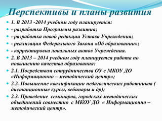 Перспективы и планы развития
 1. В 2013 -2014 учебном году планируется:
 - разработка Программы развития;
 - разработка новой редакции Устава Учреждения;
 - реализация Федерального Закона «Об образовании»;
 - корректировка локальных актов Учреждения.
 2. В 2013 – 2014 учебном году планируется работа по
повышению качества образования:
 2.1. Посредством сотрудничества ОУ с МКОУ ДО
«Информационно – методический центр»;
 2.2. Повышение квалификации педагогических работников (
дистанционные курсы, вебинары и др);
 2.3. Проведение семинаров, городских методических
объединений совместно с МКОУ ДО « Информационно –
методический центр».
 
