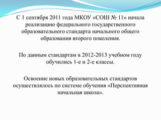 С 1 сентября 2011 года МКОУ «СОШ № 11» начала
реализацию федерального государственного
образовательного стандарта начального общего
образования второго поколения.
По данным стандартам в 2012-2013 учебном году
обучились 1-е и 2-е классы.
Освоение новых образовательных стандартов
осуществлялось по системе обучения «Перспективная
начальная школа».
 