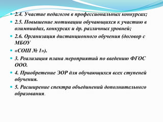  2.4. Участие педагогов в профессиональных конкурсах;
 2.5. Повышение мотивации обучающихся к участию в
олимпиадах, конкурсах и др. различных уровней;
 2.6. Организация дистанционного обучения (договор с
МБОУ
 «СОШ № 1»).
 3. Реализация плана мероприятий по введению ФГОС
ООО.
 4. Приобретение ЭОР для обучающихся всех ступеней
обучения.
 5. Расширение спектра объединений дополнительного
образования.
 