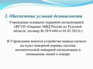 2. Обеспечение условий безопасности
Учреждение оснащено охранной сигнализацией
(ФГУП «Охрана» МВД России по Тульской
области, договор № 28/9-604 от 01.01.2012г.)
В Учреждении имеется устройство вывода сигнала
на пульт пожарной охраны, система
автоматической пожарной сигнализации и
оповещения людей о пожаре
 