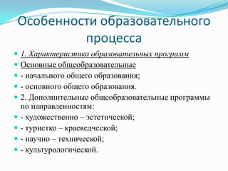 Особенности образовательного
процесса
 1. Характеристика образовательных программ
 Основные общеобразовательные
 - начального общего образования;
 - основного общего образования.
 2. Дополнительные общеобразовательные программы
по направленностям:
 - художественно – эстетической;
 - туристко – краеведческой;
 - научно – технической;
 - культурологической.
 
