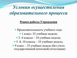 Условия осуществления
образовательного процесса
Режим работы Учреждения
 Продолжительность учебного года:
 1 класс- 33 учебные недели;
 2 -4 классы – 34 учебные недели;
 5 -8, 10 классы – 35 учебных недель;
 9 класс – 35 учебных недель (без учета
государственной (итоговой) аттестации)
 
