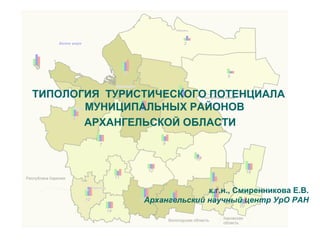 ТИПОЛОГИЯ ТУРИСТИЧЕСКОГО ПОТЕНЦИАЛА
МУНИЦИПАЛЬНЫХ РАЙОНОВ
АРХАНГЕЛЬСКОЙ ОБЛАСТИ
к.г.н., Смиренникова Е.В.
Архангельский научный центр УрО РАН
 