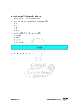 ภาษาไทย (102) ______________________________________ โครงการแบรนดซัมเมอรแคมป 2013
อานคําประพันธตอไปนี้ แลวตอบคําถามขอ 3-4
“เมื่อออนรักษาได แกแลวไซรรักษายากหนักหนา”
3. คําวา “ออน” และ “แก” ในความขางตน มีความหมายตรงกับขอใด
1) วัย
2) ไข
3) ฝ
4) ครรภ
4. จากคําประพันธขางตน ปรากฏโวหารภาพพจนชนิดใด
1) อุปลักษณ
2) สัทพจน
3) อธิพจน
4) ปฏิพากยพจน
เฉลย
1. 3) 2. 4) 3. 2) 4. 4)
 
