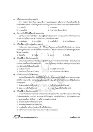 โครงการแบรนดซัมเมอรแคมป 2013________________________________________ภาษาไทย (157)
11. ขอใดเปนแนวคิดของขอความตอไปนี้
คําวา “ขอโทษ” เปนคําที่แสดงความสํานึก ความนอบนอมและความมีมารยาทเราจึงควรหัดพูดไวให ติด
ปากดวยขึ้นชื่อวามนุษย ตอใหยิ่งใหญหรือมีตําแหนงใหญโตเพียงใดก็ตาม ก็ยอมมีโอกาสกระทําผิดดวยกันทั้งนั้น
1) การขออภัย 2) การถอมตน
3) การยอมรับผิด 4) การทําตามคานิยมของสังคม
12. ขอความตอไปนี้ขอใดไมใชคุณลักษณะของผูพูด
แมวาฉันจะตายในการรับใชชาติ ฉันก็จะรูสึกภูมิใจเปนอยางมาก เพราะเลือดทุกหยดที่รินรดออกมาจะ
สรางความเจริญใหประเทศชาติ และกอใหเกิดความเข็มแข็งอันทรงพลัง
1) ความเสียสละ 2) ความมุงมั่น 3) ความซื่อสัตย 4) ความรับผิดชอบ
13. ขอใดไมใชความรูสึกของผูพูดขอความตอไปนี้
“พอมีประสบการณตกงานบอยเขา ทั้งๆ ที่เรียนจบปริญญาเอก เราก็เริ่มเขาใจชีวิตแลววา คนเราไมควร
ยึดติดกับวุฒิการศึกษา จากเดิมที่เคยลําพองก็ไมเหลือแลว คิดเพียงวาทํางานอะไรก็ไดที่ไมผิดกฎหมายและ
ไดเงินมาประทังชีวิต”
1) เคียดแคน 2) ขมขื่น 3) ปลงตก 4) ผิดหวัง
14. ขอใดไมไดกลาวถึงในขอความตอไปนี้
แพทยไทยเห็นวาเด็กไทยกําลังถูกโรคอวนรุมเราอันเปนผลจากการกินอาหารฟาสตฟูด จึงรวมกันจัดการ
ประกวดการลดน้ําหนักเพื่อขจัดความเสี่ยง เปนการจูงใจคนทุกวัยใหเห็นความสําคัญของการลดน้ําหนัก
มากกวาที่จะปลอยใหตัวเองอวนตอไป
1) ผลเสียของโรคอวน 2) การแขงขันลดความอวน
3) ภัยของการบริโภคอาหารจานดวน 4) วิธีการปองกันและรักษาโรคอวน
15. ขอใดที่ขอความตอไปนี้ไมไดกลาวถึง
ผลิตภัณฑปโตรเคมีชวยใหเรามีของใชที่นิ่มขึ้น เบาขึ้น ยืดหยุนและทนทานยิ่งขึ้น สามารถทํารูปแบบและ
สีสันไดหลากหลายดังใจ สามารถใชแทนวัสดุธรรมชาติ เชน ไมซึ่งเปนทรัพยากรธรรมชาติที่นับวันจะรอย
หรอลงไปทุกที
1) ขอเดนของผลิตภัณฑปโตรเคมี 2) ประโยชนของผลิตภัณฑปโตรเคมี
3) ประเภทของผลิตภัณฑปโตรเคมี 4) ความสําคัญของผลิตภัณฑปโตรเคมี
16. ขอใดไมไดกลาวถึงในขอความตอไปนี้
ความสามัคคีนั้นอาจหมายความถึงเห็นชอบเห็นพองกันโดยไมแยงกัน ความจริงงานทุกอยางหรือการอยู
เปนสังคมยอมตองมีความแยงกัน ความคิดตางกันไมเสียหาย แตอยูที่จิตใจของเรา ถาเราใชหลักวิชาและ
ความปรองดองดวยการใชปญญา การแยงตางๆ ยอมเปนประโยชน
1) การไมขัดแยงกันกอใหเกิดความสามัคคี
2) ตามปกติทุกสังคมยอมมีความขัดแยงกัน
3) ความขัดแยงอาจเปนประโยชนหากรูจักแกไขดวยปญญา
4) หลักวิชาและความปรองดองสามารถแกไขความขัดแยงไดทุกอยาง
 