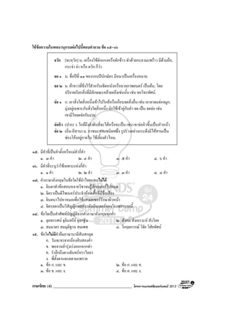 ภาษาไทย (4) ________________________________________ โครงการแบรนดซัมเมอรแคมป 2013
ใชขอความในพจนานุกรมตอไปนี้ตอบคําถาม ขอ ๑๕-๑๖
จวัก [จะหฺวัก] น. เครื่องใชตักแกงหรือตักขาว ทําดวยกะลามะพราว มีดามถือ,
กระจา จา หรือ ตวัก ก็วา.
จอ ๑ น. ชื่อปที่ ๑๑ ของรอบปนักษัตร มีหมาเปนเครื่องหมาย.
จอ ๒ น. ผาขาวที่ขึงไวสําหรับเชิดหนังหรือฉายภาพยนตร เปนตน; โดย
ปริยายเรียกสิ่งที่มีลักษณะคลายคลึงเชนนั้น เชน จอโทรทัศน.
จอ ๑ ก. เอาสิ่งใดสิ่งหนึ่งเขาไปใกลหรือเกือบจดสิ่งอื่น เชน เอายาดมจอจมูก;
มุงอยูเฉพาะกับสิ่งใดสิ่งหนึ่ง มักใชเขาคูกับคํา จด เปน จดจอ เชน
เขามีใจจดจอกับงาน.
จอคิว (ปาก) ว. ใกลถึงลําดับที่จะไดหรือจะเปน เชน เขาจอคิวขึ้นเปนหัวหนา.
จอ ๒ (ถิ่น-อีสาน) น. ภาชนะสานชนิดหนึ่ง รูปรางอยางกระดงมีไสสานเปน
ชองโคงอยูภายใน ใชเลี้ยงตัวไหม.
๑๕. มีคําที่เปนคําตั้งหรือแมคํากี่คํา
๑. ๓ คํา ๒. ๔ คํา ๓. ๕ คํา ๔. ๖ คํา
๑๖. มีคําที่ระบุวาใชเฉพาะแหงกี่คํา
๑. ๑ คํา ๒. ๒ คํา ๓. ๓ คํา ๔. ๔ คํา
๑๗. คําภาษาอังกฤษในขอใดใชคําไทยแทนไมได
๑. จินดาทําขอสอบหลายวิชาจนรูสึกเบลอรไปหมด
๒. จิตราเปนดีไซเนอรประจําหองเสื้อที่มีชื่อเสียง
๓. จินตนาไปหาหมอเพื่อใชแสงเลเซอรรักษาผิวหนา
๔. จิตรลดาเปนวิสัญญีแพทยระดับอินเตอรของโรงพยาบาลนี้
๑๘. ขอใดเปนคําศัพทบัญญัติจากคําภาษาอังกฤษทุกคํา
๑. จุลทรรศน จุลินทรีย จุลกฐิน ๒. สังคม สังเคราะห สังโยค
๓. สมมาตร สมมุติฐาน สมเพช ๔. วิกฤตการณ วิจัย วิสัยทัศน
๑๙. ขอใดไมมีคํายืมภาษาบาลีสันสกฤต
ก. วันจะจรจากนองสิบสองค่ํา
ข. พอจวนย่ํารุงเรงออกจากทา
ค. รําลึกถึงดวงจันทรครรไลลา
ง. พี่ตั้งตาแลแลตามแพราย
๑. ขอ ก. และ ข. ๒. ขอ ก. และ ค.
๓. ขอ ข. และ ง. ๔. ขอ ค. และ ง.
 