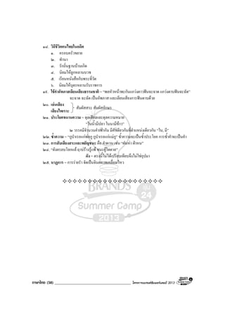 ภาษาไทย (58) _______________________________________ โครงการแบรนดซัมเมอรแคมป 2013
๑๘. วิถีชีวิตคนไทยในอดีต
๑. ครอบครัวขยาย
๒. ทํานา
๓. รักถิ่นฐานบานเกิด
๔. นิยมใหลูกหลานบวช
๕. เรียนหนังสือกับพระที่วัด
๖. นิยมใหบุตรหลานรับราชการ
๑๙. ใชคําอัพภาสเลียนเสียงธรรมชาติ = “พลหัวหนาพะกันแกวงตาวฟนฉะฉาด แกวงดาบฟนฉะฉัด”
ฉะฉาด ฉะฉัด เปนอัพภาส และเลียนเสียงการฟนดาบดวย
๒๐. เลนเสียง
เสียงไพเราะ
๒๑. ประโยคขนานความ = ดุลเสียงและดุลความหมาย
“ในน้ํามีปลา ในนามีขาว”
๒ วรรคมีจํานวนคําเทากัน มีคําเดียวกันที่ตําแหนงเดียวกัน “ใน, มี”
๒๒.ซ้ําความ = “กูบําเรอแกพอกู กูบําเรอแกแมกู” ซ้ําความจะเปนซ้ําประโยค การซ้ําคําจะเปนคํา
๒๓. การสับเสียงสระและพยัญชนะ คือ คําผวน เชน “ฝนหา ฝาหน”
๒๔. “ดังตรลบโลกแล ฤาบรางรูแพ ชนะผูใดดาล”
ดัง = ตรงนี้ไมไดเปรียบเทียบจึงไมใชอุปมา
๒๕. นาฏการ = การรายรํา จัดเปนจินตภาพเคลื่อนไหว
สัมผัสสระ สัมผัสอักษร
 