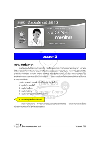 โครงการแบรนดซัมเมอรแคมป 2013_________________________________________ภาษาไทย (59)
วรรณคดี
ความงามในภาษา
งานประพันธเปนสิ่งที่มนุษยสรางสรรคขึ้น โดยสื่อความคิดที่ตองการถายทอดผานทางสื่อภาษา ผูอานจะ
ไดรับอารมณสุนทรียจากถอยคําสํานวนโวหารที่ไพเราะสละสลวยและความสนุกสนาน นอกจากนั้นผูอานยังไดรับ
อาหารสมองจากความรู ความคิด คติธรรม ทรรศนะ ความเชื่อที่สอดแทรกในเนื้อเรื่อง หากผูอานมีความตั้งใจ
ที่จะศึกษาวรรณคดีและทําความเขาใจไดอยางถองแท เรื่องราวและขอคิดที่ไดก็จะเปนประโยชนอยางยิ่งในการ
ดําเนินชีวิตประจําวัน
การพิจารณาคุณคาวรรณคดี มีหัวขอในการพิจารณาดังนี้
1. คุณคาดานวรรณศิลป
2. คุณคาดานเนื้อหา
3. คุณคาดานสังคม
4. คุณคาดานการประยุกตใชในชีวิตประจําวัน
1. พิจารณาคุณคาดานวรรณศิลป
(ความงามทางภาษา) พิจารณาเฉพาะสวนประกอบของงานประพันธ รูปแบบเหมาะสมกับเนื้อหา
กลวิธีในการแตงนาสนใจ ใชคําไพเราะสละสลวย
 