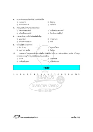 โครงการแบรนดซัมเมอรแคมป 2013_________________________________________ภาษาไทย (93)
6. มหาชาติกลอนเทศนแตงเปนคําประพันธชนิดใด
1) กลอนสุภาพ 2) รายยาว
3) อินทรวิเชียรฉันท 4) กาพยยานี
7. สํานวนไทยที่เกี่ยวกับพระเตมียคือขอใด
1) ใจดีเหมือนพระเตมีย 2) ใจแข็งเหมือนพระเตมีย
3) ขยันเหมือนพระเตมีย 4) เงียบเปนพระเตมียใบ
8. ชาดกสะทอนความเชื่อเรื่องใดเดนชัดที่สุด
1) นรกสวรรค 2) การออกบวช
3) การเวียนวายตายเกิด 4) กรรม
9. ขอใดไมใชสัตสดกมหาทาน
1) ชาง มา รถ 2) นางสนม โคนม
3) ทาสชาย ทาสหญิง 4) เงินทอง
10. “ยกคชผายยายคชพล คนตัวหมอขอติดมือ ถือหัตถงาทาเห็นงาม ตามทํานองตองธรรมเนียม เตรียมทุก
หมวดตรวจทุกหมู” คําประพันธขางตนเปนกลบทชนิดใด
1) ยัติภังค 2) นาคบริภัณฑ
3) กบเตนสลักเพชร 4) กบเตนตอยหอย
เฉลย
1. 2) 2. 4) 3. 2) 4. 3) 5. 4) 6. 2) 7. 4) 8. 3) 9. 4) 10. 3)
 