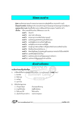 โครงการแบรนดซัมเมอรแคมป 2013_________________________________________ภาษาไทย (97)
ลิลิตตะเลงพาย
ผูแตง สมเด็จพระมหาสมณเจากรมพระปรมกรมพระปรมานุชิตนุชิตชิโนรส (พระองคเจาวาสุกรี)
ลักษณะคําประพันธ เปนลิลิตสุภาพ คือ ประกอบดวยรายสุภาพ โคลงสองสุภาพ โคลงสามสุภาพ โคลงสี่สุภาพ
จุดมุงหมายในการแตง นิพนธขึ้นเพื่องานพระราชพิธีฉลองตึกวัดพระเชตุพนฯ ในสมัยรัชกาลที่ 3
เนื้อเรื่อง เนื้อความตอนที่เปนบทเรียน ไดตัดตอนมาบางบท คือ
ตอนที่ 1 เริ่มบทกวี
ตอนที่ 2 เหตุการณทางเมืองมอญ
ตอนที่ 3 พระมหาอุปราชายกทัพเขาเมืองกาญจนบุรี
ตอนที่ 4 สมเด็จพระนเรศวรทรงปรารภเรื่องตีเมืองเขมร
ตอนที่ 5 สมเด็จพระนเรศวรทรงเตรียมการสูศึกมอญ
ตอนที่ 6 สมเด็จพระนเรศวรทรงตรวจเตรียมทัพ
ตอนที่ 7 พระมหาอุปราชาทรงปรึกษาการศึกแลวยกทัพเขาปะทะกองทัพหนาของไทย
ตอนที่ 8 ทัพหนาของไทยถอยไมเปนขบวน
ตอนที่ 9 ทัพหลวงเคลื่อนพล ชางทรงพระนเรศวรและพระเอกาทศรถฝาเขาไปในกองทัพขาศึก
ตอนที่ 10 ยุทธหัตถีและชัยชนะของไทย
ตอนที่ 11 สมเด็จพระนเรศวรทรงสรางสถูปและปูนบําเหน็จทหาร
ตอนที่ 12 สมเด็จพระวันรัตทูลขอพระราชทานอภัยโทษ
ตัวอยางขอสอบ
จงเลือกคําตอบที่ถูกตองที่สุด
1. คําที่ขีดเสนใตในคําประพันธตอไปนี้หมายถึงใคร “ฤๅรามเริ่มรณฤทธิ์ รบราพณ แลฤๅ”
1) อินทรชิต
2) ไพจิตราสูร
3) ทศกัณฐ
4) กุมภกรรณ
2. ขอใดเปนคําพูดประชด
1) เจาอยุธยามีบุตร ลวนยงยุทธเชี่ยวชาญ
2) หาญหักศึกบมิยอ ตอสูศึกบมิหยอน
3) ไปพักวอนวาใช ใหธหวงธหาม
4) แมนเจาครามเคราะหกาจ จงอยายาตรยุทธนา
 