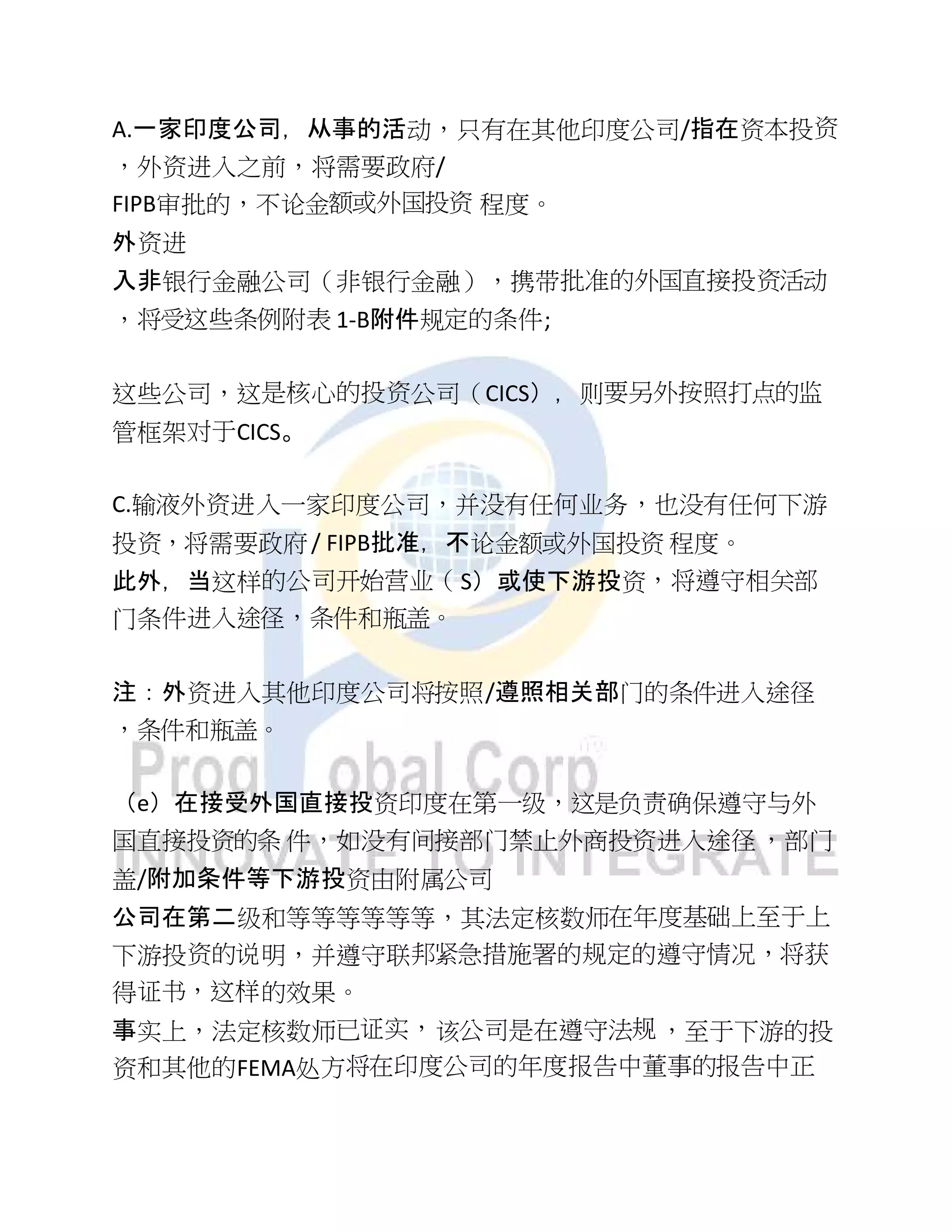 A.一家印度公司，从事的活动，只有在其他印度公司/指在资本投资
，外资进入之前，将需要政府/
FIPB审批的，不论金额或外国投资 程度。
外资进
入非银行金融公司（非银行金融），携带批准的外国直接投资活动
，将受这些条例附表 1-B附件规定的条件;
这些公司，这是核心的投资公司（CICS），则要另外按照打点的监
管框架对于CICS。
C.输液外资进入一家印度公司，并没有任何业务，也没有任何下游
投资，将需要政府/ FIPB批准，不论金额或外国投资 程度。
此外，当这样的公司开始营业（S）或使下游投资，将遵守相关部
门条件进入途径，条件和瓶盖。
注：外资进入其他印度公司将按照/遵照相关部门的条件进入途径
，条件和瓶盖。
（e）在接受外国直接投资印度在第一级，这是负责确保遵守与外
国直接投资的条 件，如没有间接部门禁止外商投资进入途径，部门
盖/附加条件等下游投资由附属公司
公司在第二级和等等等等等等，其法定核数师在年度基础上至于上
下游投资的说明，并遵守联邦紧急措施署的规定的遵守情况，将获
得证书，这样的效果。
事实上，法定核数师已证实，该公司是在遵守法规，至于下游的投
资和其他的FEMA处方将在印度公司的年度报告中董事的报告中正
 