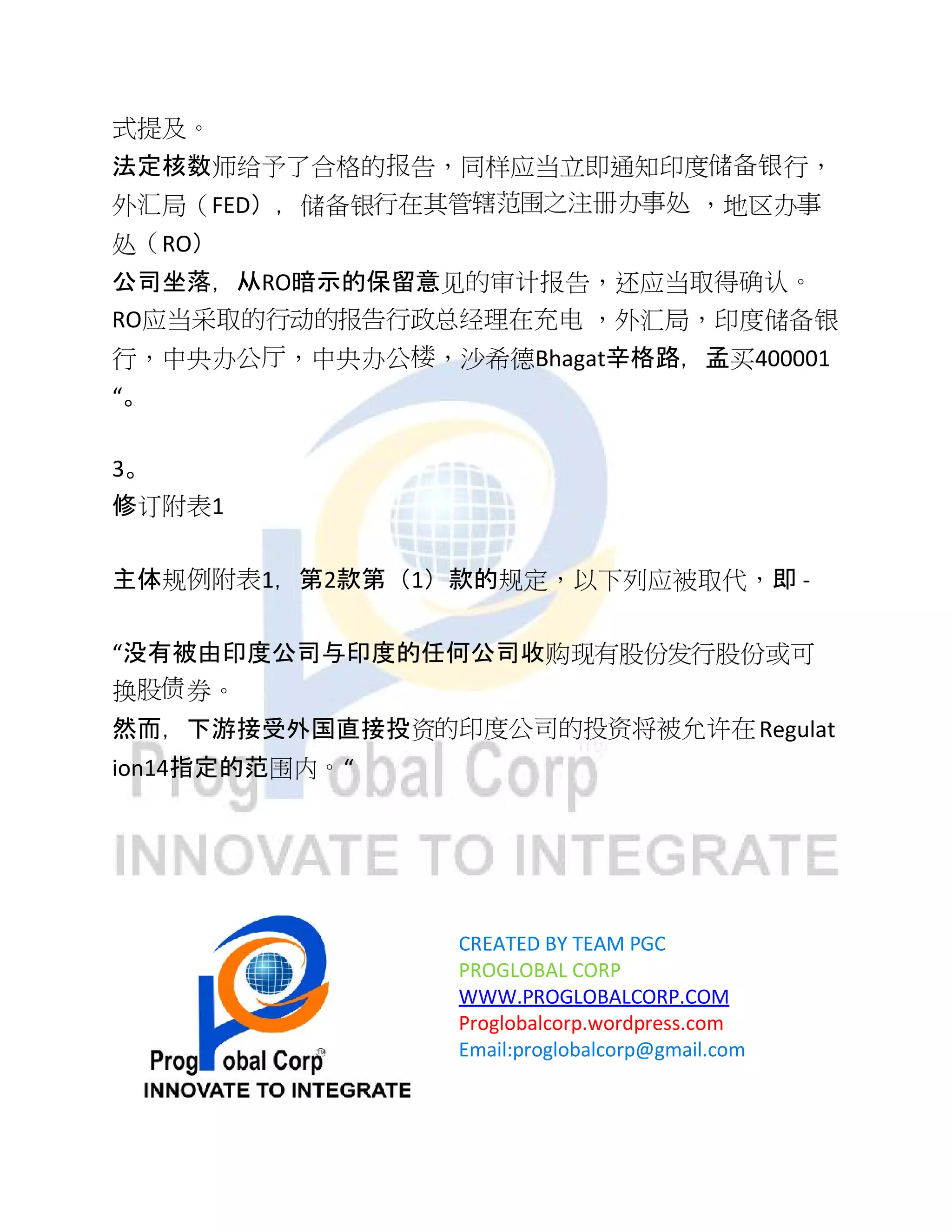 式提及。
法定核数师给予了合格的报告，同样应当立即通知印度储备银行，
外汇局（FED），储备银行在其管辖范围之注册办事处 ，地区办事
处（RO）
公司坐落，从RO暗示的保留意见的审计报告，还应当取得确认。
RO应当采取的行动的报告行政总经理在充电 ，外汇局，印度储备银
行，中央办公厅，中央办公楼，沙希德Bhagat辛格路，孟买400001
“。
3。
修订附表1
主体规例附表1，第2款第（1）款的规定，以下列应被取代，即 -
“没有被由印度公司与印度的任何公司收购现有股份发行股份或可
换股债券。
然而，下游接受外国直接投资的印度公司的投资将被允许在Regulat
ion14指定的范围内。“
CREATED BY TEAM PGC
PROGLOBAL CORP
WWW.PROGLOBALCORP.COM
Proglobalcorp.wordpress.com
Email:proglobalcorp@gmail.com
 