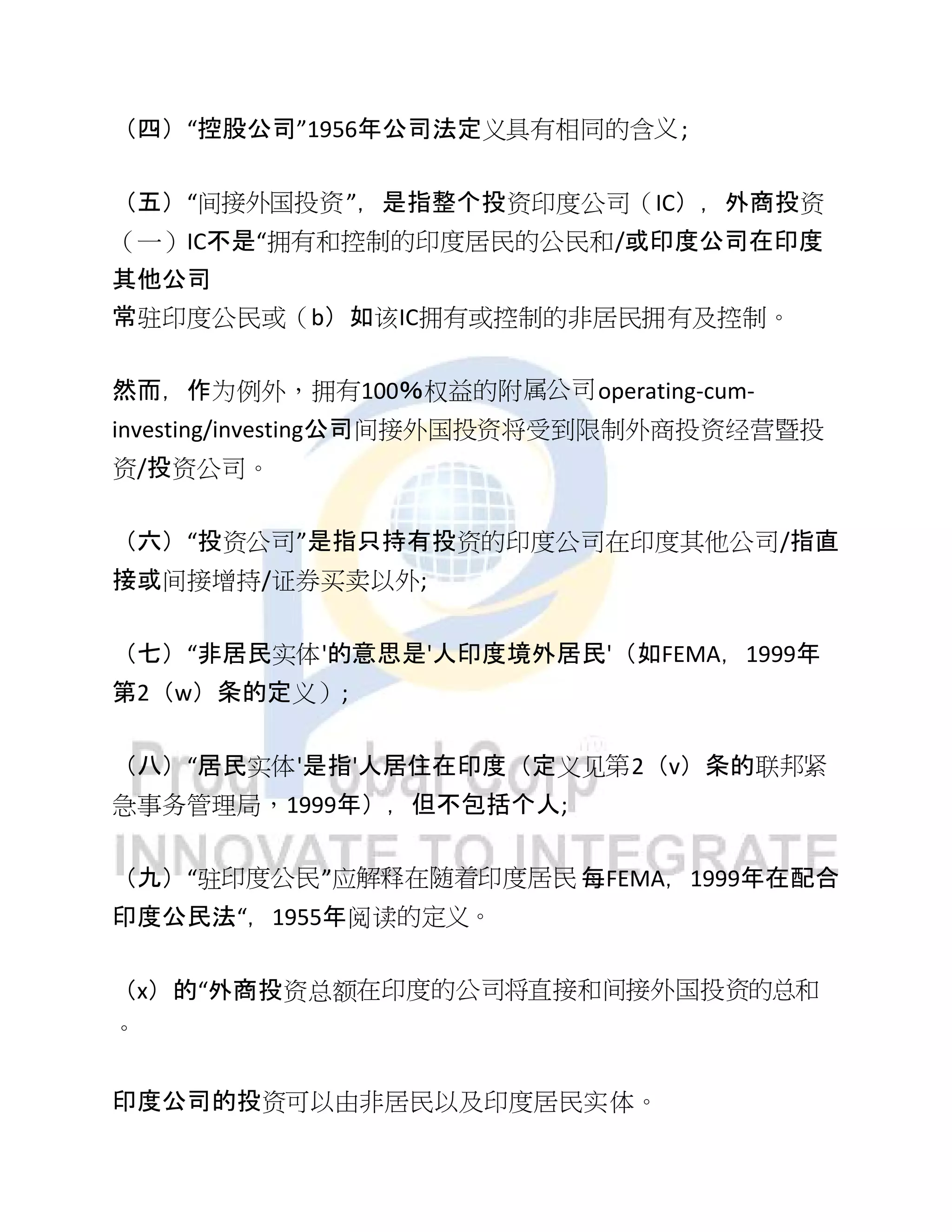 （四）“控股公司”1956年公司法定义具有相同的含义;
（五）“间接外国投资”，是指整个投资印度公司（IC），外商投资
（一）IC不是“拥有和控制的印度居民的公民和/或印度公司在印度
其他公司
常驻印度公民或（b）如该IC拥有或控制的非居民拥有及控制。
然而，作为例外，拥有100％权益的附属公司operating-cum-
investing/investing公司间接外国投资将受到限制外商投资经营暨投
资/投资公司。
（六）“投资公司”是指只持有投资的印度公司在印度其他公司/指直
接或间接增持/证券买卖以外;
（七）“非居民实体'的意思是'人印度境外居民'（如FEMA，1999年
第2（w）条的定义）;
（八）“居民实体'是指'人居住在印度（定义见第2（v）条的联邦紧
急事务管理局，1999年），但不包括个人;
（九）“驻印度公民”应解释在随着印度居民 每FEMA，1999年在配合
印度公民法“，1955年阅读的定义。
（x）的“外商投资总额在印度的公司将直接和间接外国投资的总和
。
印度公司的投资可以由非居民以及印度居民实体。
 