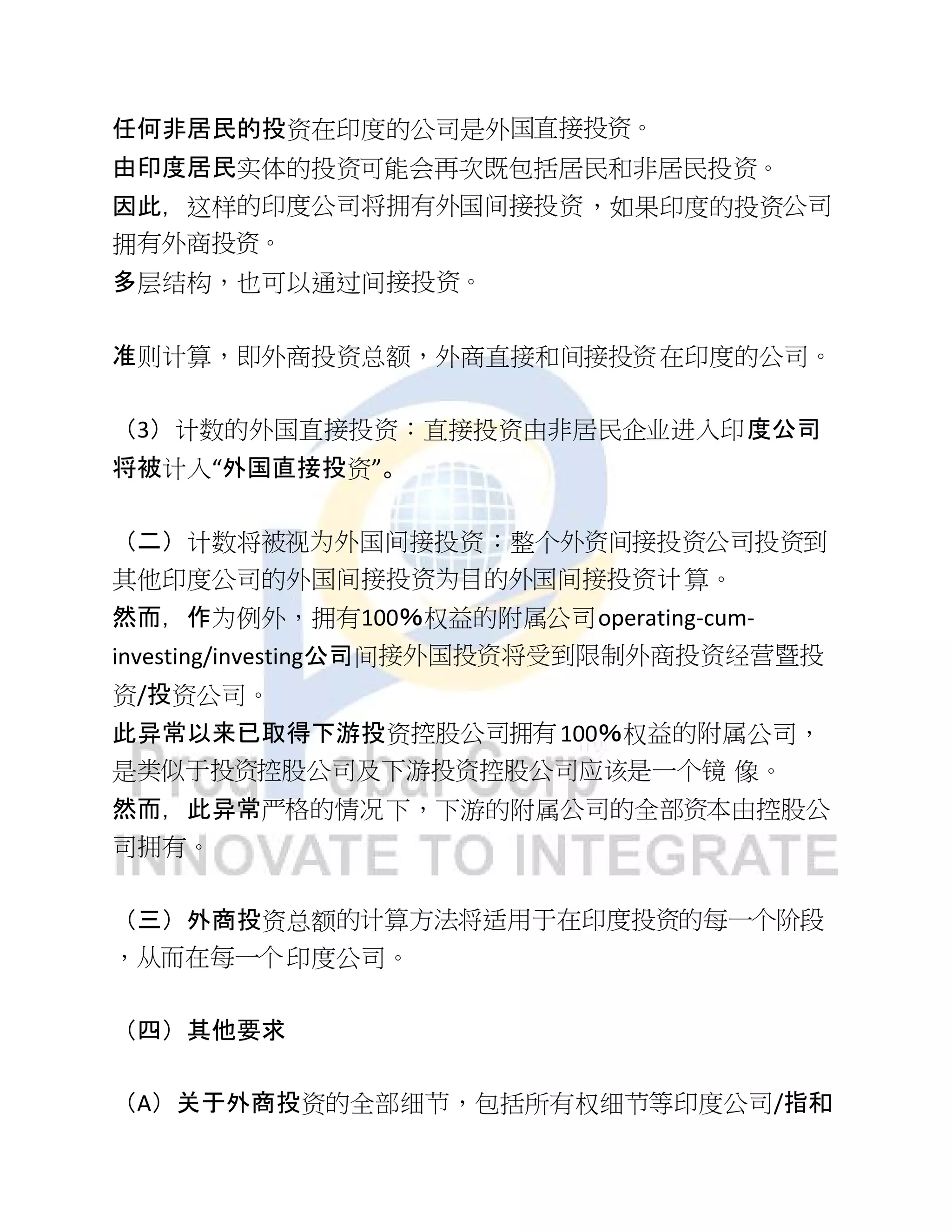 任何非居民的投资在印度的公司是外国直接投资。
由印度居民实体的投资可能会再次既包括居民和非居民投资。
因此，这样的印度公司将拥有外国间接投资，如果印度的投资公司
拥有外商投资。
多层结构，也可以通过间接投资。
准则计算，即外商投资总额，外商直接和间接投资在印度的公司。
（3）计数的外国直接投资：直接投资由非居民企业进入印度公司
将被计入“外国直接投资”。
（二）计数将被视为外国间接投资：整个外资间接投资公司投资到
其他印度公司的外国间接投资为目的外国间接投资计算。
然而，作为例外，拥有100％权益的附属公司operating-cum-
investing/investing公司间接外国投资将受到限制外商投资经营暨投
资/投资公司。
此异常以来已取得下游投资控股公司拥有100％权益的附属公司，
是类似于投资控股公司及下游投资控股公司应该是一个镜 像。
然而，此异常严格的情况下，下游的附属公司的全部资本由控股公
司拥有。
（三）外商投资总额的计算方法将适用于在印度投资的每一个阶段
，从而在每一个印度公司。
（四）其他要求
（A）关于外商投资的全部细节，包括所有权细节等印度公司/指和
 