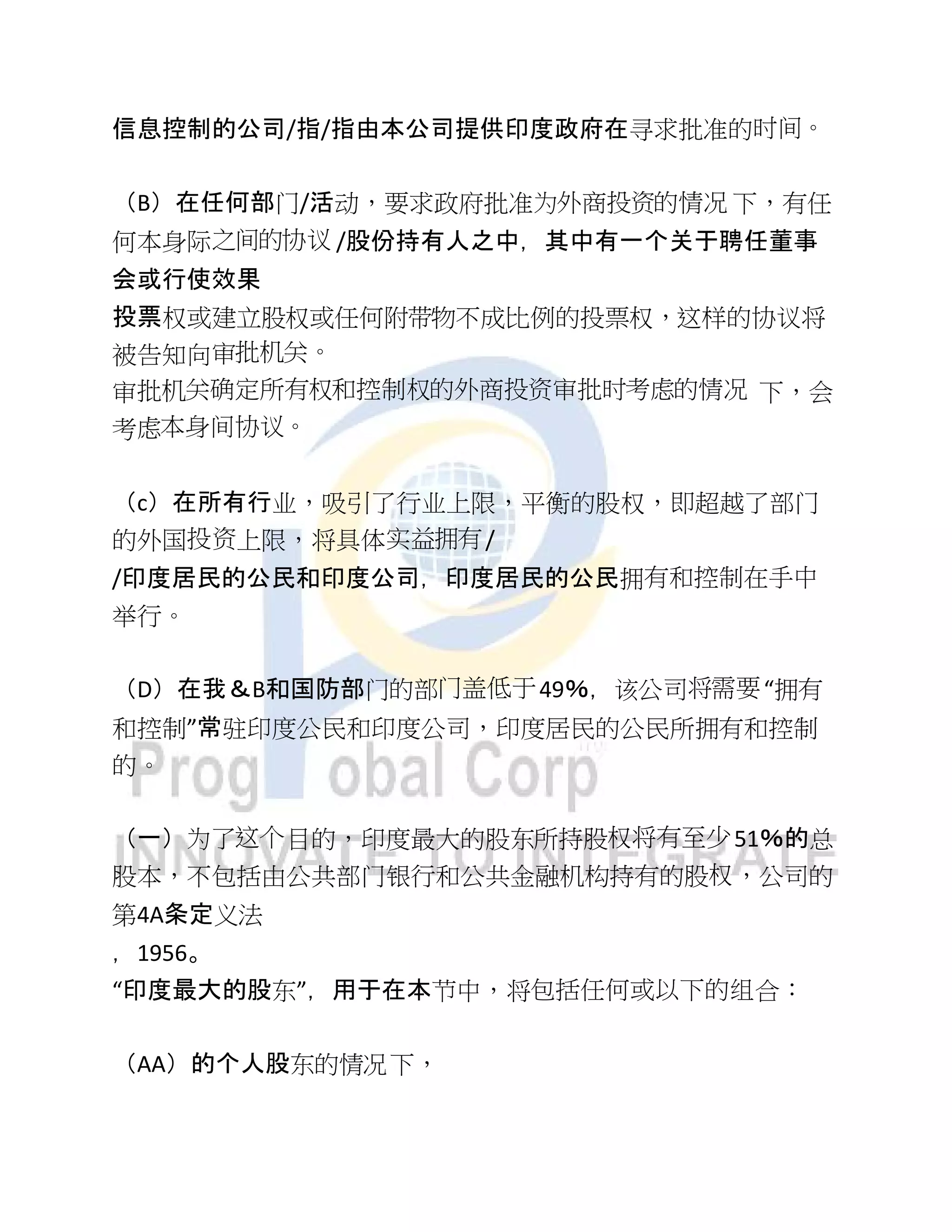 信息控制的公司/指/指由本公司提供印度政府在寻求批准的时间。
（B）在任何部门/活动，要求政府批准为外商投资的情况 下，有任
何本身际之间的协议 /股份持有人之中，其中有一个关于聘任董事
会或行使效果
投票权或建立股权或任何附带物不成比例的投票权，这样的协议将
被告知向审批机关。
审批机关确定所有权和控制权的外商投资审批时考虑的情况 下，会
考虑本身间协议。
（c）在所有行业，吸引了行业上限，平衡的股权，即超越了部门
的外国投资上限，将具体实益拥有/
/印度居民的公民和印度公司，印度居民的公民拥有和控制在手中
举行。
（D）在我＆B和国防部门的部门盖低于49％，该公司将需要“拥有
和控制”常驻印度公民和印度公司，印度居民的公民所拥有和控制
的。
（一）为了这个目的，印度最大的股东所持股权将有至少51％的总
股本，不包括由公共部门银行和公共金融机构持有的股权，公司的
第4A条定义法
，1956。
“印度最大的股东”，用于在本节中，将包括任何或以下的组合：
（AA）的个人股东的情况下，
 