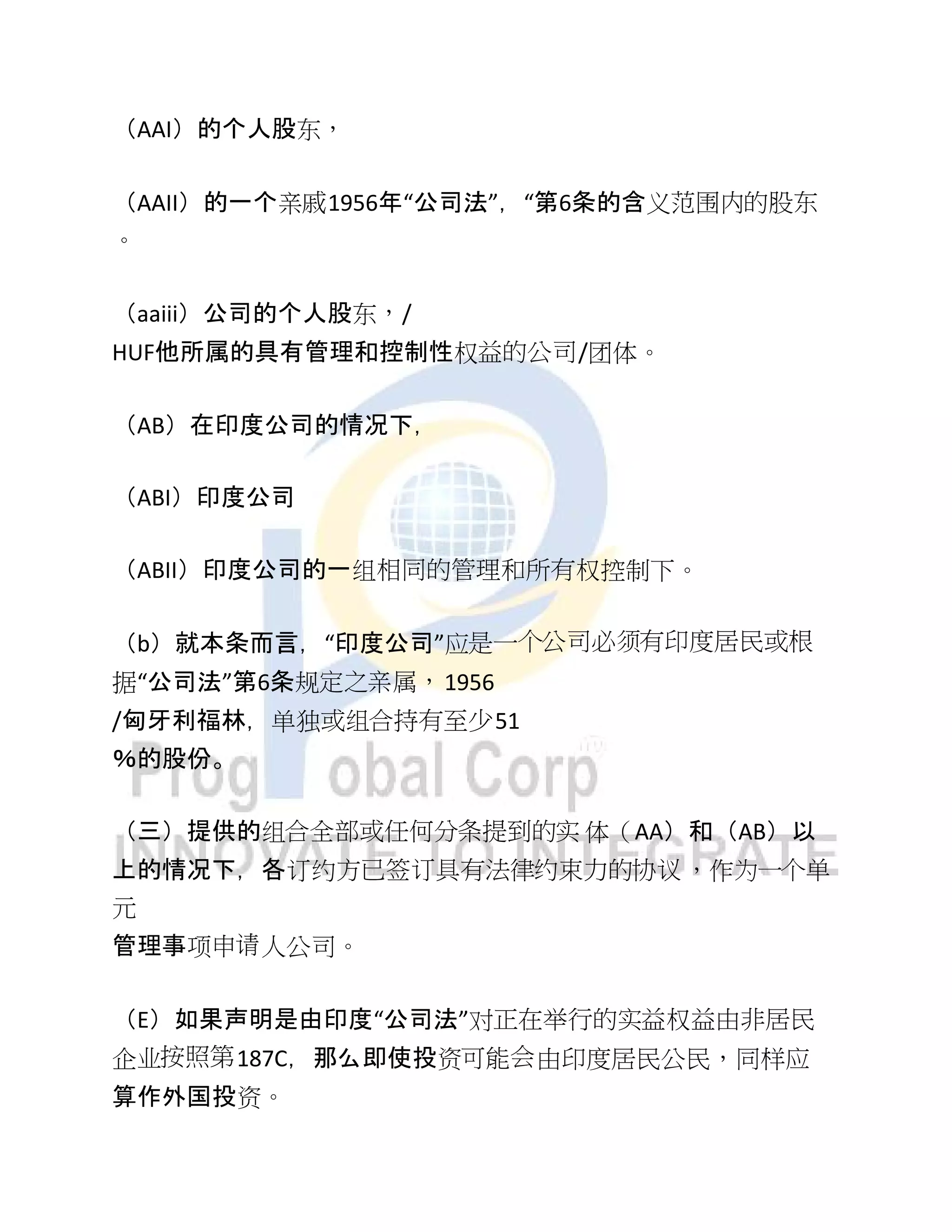（AAI）的个人股东，
（AAII）的一个亲戚1956年“公司法”，“第6条的含义范围内的股东
。
（aaiii）公司的个人股东，/
HUF他所属的具有管理和控制性权益的公司/团体。
（AB）在印度公司的情况下，
（ABI）印度公司
（ABII）印度公司的一组相同的管理和所有权控制下。
（b）就本条而言，“印度公司”应是一个公司必须有印度居民或根
据“公司法”第6条规定之亲属，1956
/匈牙利福林，单独或组合持有至少51
％的股份。
（三）提供的组合全部或任何分条提到的实 体（AA）和（AB）以
上的情况下，各订约方已签订具有法律约束力的协议，作为一个单
元
管理事项申请人公司。
（E）如果声明是由印度“公司法”对正在举行的实益权益由非居民
企业按照第187C，那么即使投资可能会由印度居民公民，同样应
算作外国投资。
 