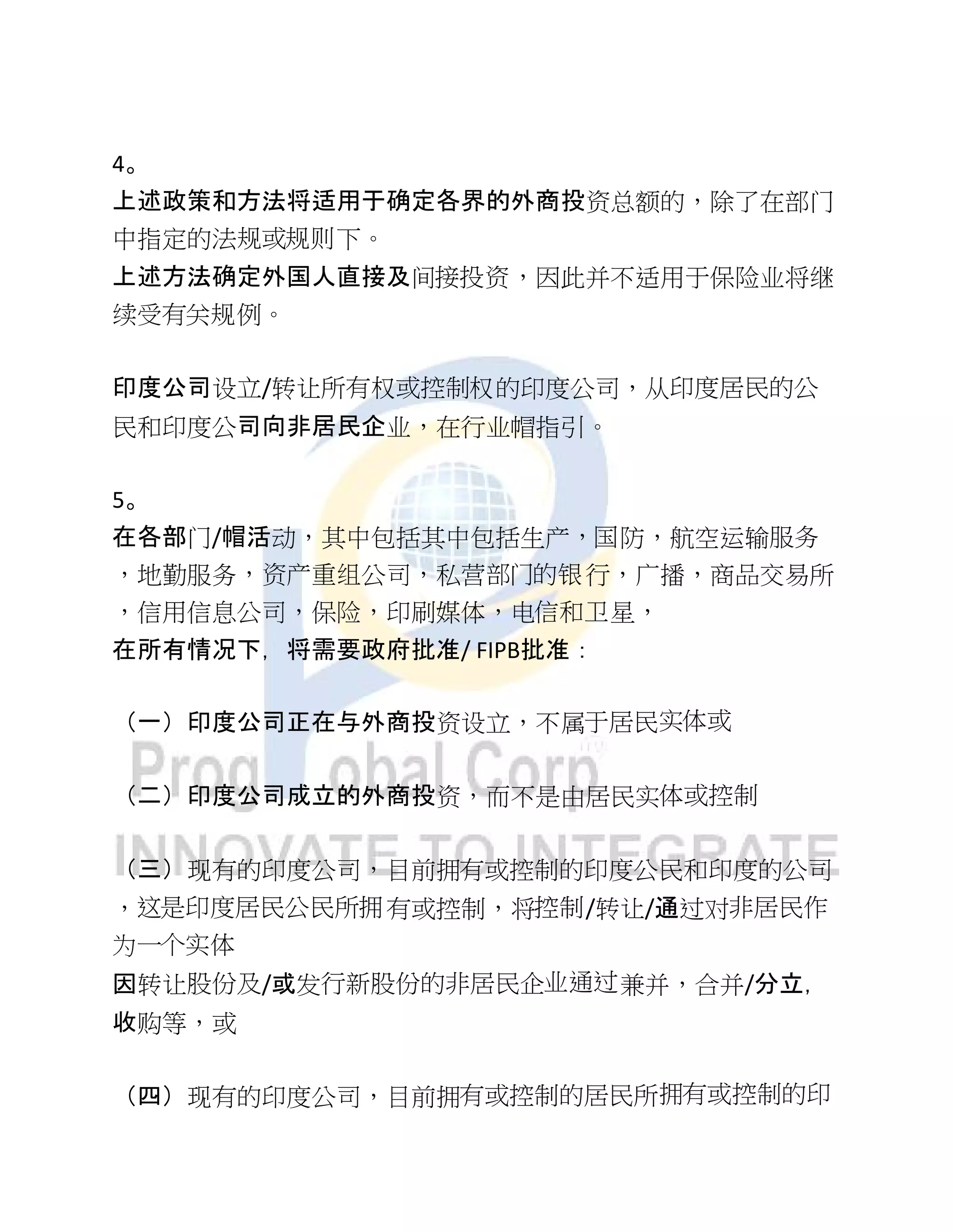 4。
上述政策和方法将适用于确定各界的外商投资总额的，除了在部门
中指定的法规或规则下。
上述方法确定外国人直接及间接投资，因此并不适用于保险业将继
续受有关规例。
印度公司设立/转让所有权或控制权的印度公司，从印度居民的公
民和印度公司向非居民企业，在行业帽指引。
5。
在各部门/帽活动，其中包括其中包括生产，国防，航空运输服务
，地勤服务，资产重组公司，私营部门的银行，广播，商品交易所
，信用信息公司，保险，印刷媒体，电信和卫星，
在所有情况下，将需要政府批准/ FIPB批准：
（一）印度公司正在与外商投资设立，不属于居民实体或
（二）印度公司成立的外商投资，而不是由居民实体或控制
（三）现有的印度公司，目前拥有或控制的印度公民和印度的公司
，这是印度居民公民所拥有或控制，将控制/转让/通过对非居民作
为一个实体
因转让股份及/或发行新股份的非居民企业通过兼并，合并/分立，
收购等，或
（四）现有的印度公司，目前拥有或控制的居民所拥有或控制的印
 