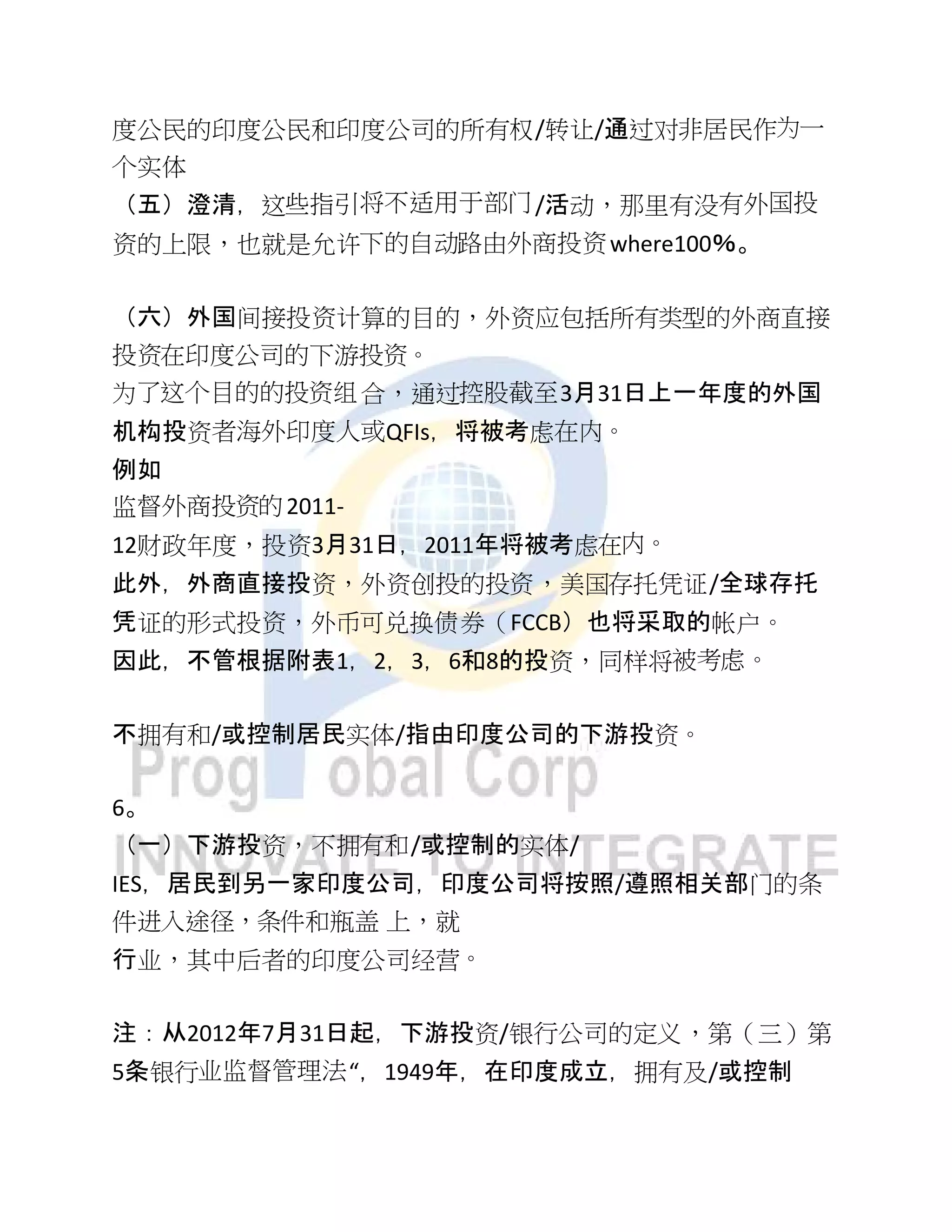 度公民的印度公民和印度公司的所有权/转让/通过对非居民作为一
个实体
（五）澄清，这些指引将不适用于部门/活动，那里有没有外国投
资的上限，也就是允许下的自动路由外商投资where100％。
（六）外国间接投资计算的目的，外资应包括所有类型的外商直接
投资在印度公司的下游投资。
为了这个目的的投资组合，通过控股截至3月31日上一年度的外国
机构投资者海外印度人或QFIs，将被考虑在内。
例如
监督外商投资的2011-
12财政年度，投资3月31日，2011年将被考虑在内。
此外，外商直接投资，外资创投的投资，美国存托凭证/全球存托
凭证的形式投资，外币可兑换债券（FCCB）也将采取的帐户。
因此，不管根据附表1，2，3，6和8的投资，同样将被考虑。
不拥有和/或控制居民实体/指由印度公司的下游投资。
6。
（一）下游投资，不拥有和/或控制的实体/
IES，居民到另一家印度公司，印度公司将按照/遵照相关部门的条
件进入途径，条件和瓶盖 上，就
行业，其中后者的印度公司经营。
注：从2012年7月31日起，下游投资/银行公司的定义，第（三）第
5条银行业监督管理法“，1949年，在印度成立，拥有及/或控制
 