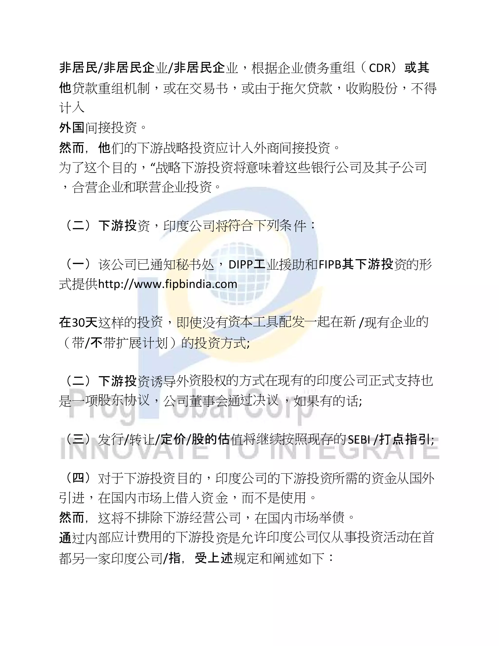 非居民/非居民企业/非居民企业，根据企业债务重组（CDR）或其
他贷款重组机制，或在交易书，或由于拖欠贷款，收购股份，不得
计入
外国间接投资。
然而，他们的下游战略投资应计入外商间接投资。
为了这个目的，“战略下游投资将意味着这些银行公司及其子公司
，合营企业和联营企业投资。
（二）下游投资，印度公司将符合下列条件：
（一）该公司已通知秘书处，DIPP工业援助和FIPB其下游投资的形
式提供http://www.fipbindia.com
在30天这样的投资，即使没有资本工具配发一起在新 /现有企业的
（带/不带扩展计划）的投资方式;
（二）下游投资诱导外资股权的方式在现有的印度公司正式支持也
是一项股东协议，公司董事会通过决议，如果有的话;
（三）发行/转让/定价/股的估值将继续按照现存的SEBI /打点指引;
（四）对于下游投资目的，印度公司的下游投资所需的资金从国外
引进，在国内市场上借入资金，而不是使用。
然而，这将不排除下游经营公司，在国内市场举债。
通过内部应计费用的下游投资是允许印度公司仅从事投资活动在首
都另一家印度公司/指，受上述规定和阐述如下：
 
