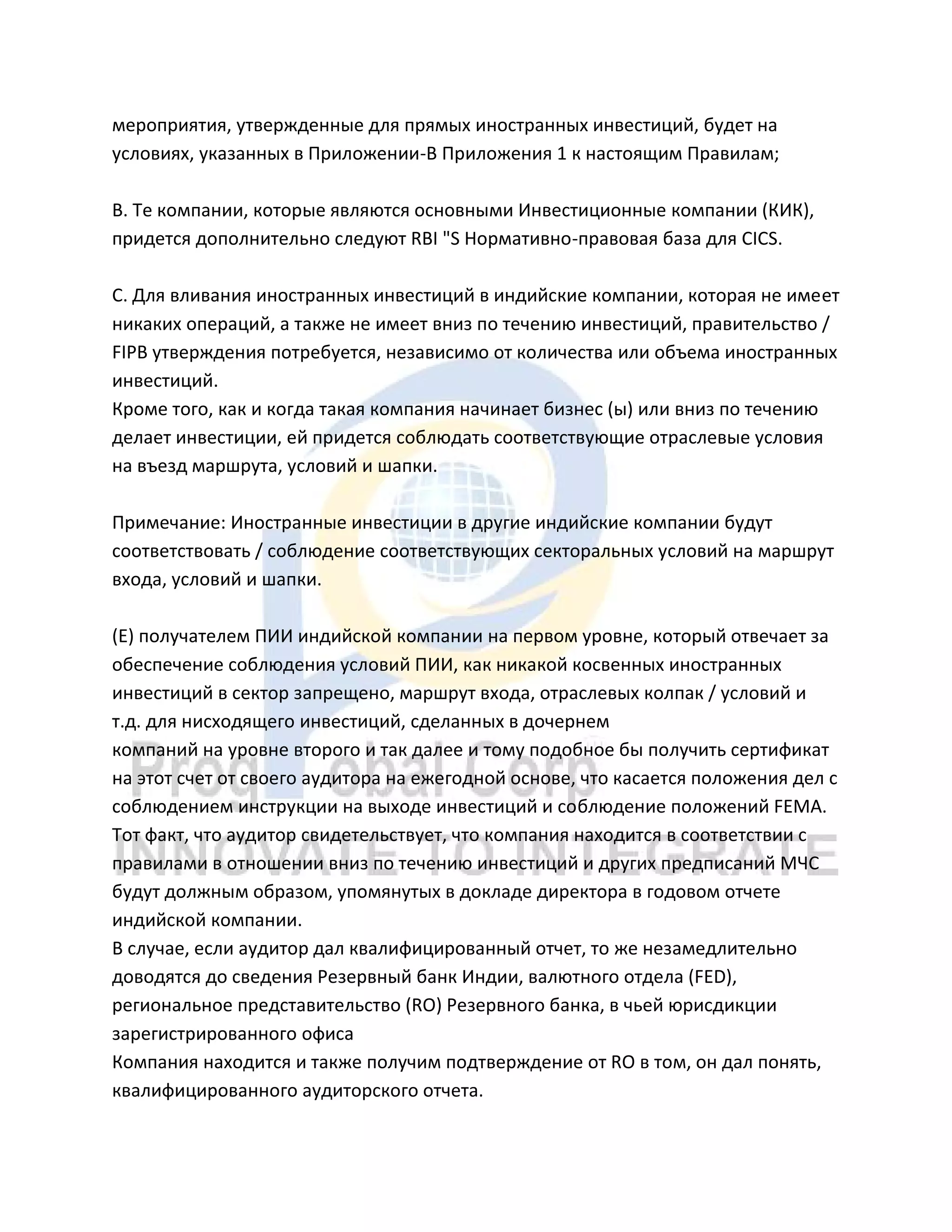 мероприятия, утвержденные для прямых иностранных инвестиций, будет на
условиях, указанных в Приложении-B Приложения 1 к настоящим Правилам;
B. Те компании, которые являются основными Инвестиционные компании (КИК),
придется дополнительно следуют RBI "S Нормативно-правовая база для CICS.
C. Для вливания иностранных инвестиций в индийские компании, которая не имеет
никаких операций, а также не имеет вниз по течению инвестиций, правительство /
FIPB утверждения потребуется, независимо от количества или объема иностранных
инвестиций.
Кроме того, как и когда такая компания начинает бизнес (ы) или вниз по течению
делает инвестиции, ей придется соблюдать соответствующие отраслевые условия
на въезд маршрута, условий и шапки.
Примечание: Иностранные инвестиции в другие индийские компании будут
соответствовать / соблюдение соответствующих секторальных условий на маршрут
входа, условий и шапки.
(E) получателем ПИИ индийской компании на первом уровне, который отвечает за
обеспечение соблюдения условий ПИИ, как никакой косвенных иностранных
инвестиций в сектор запрещено, маршрут входа, отраслевых колпак / условий и
т.д. для нисходящего инвестиций, сделанных в дочернем
компаний на уровне второго и так далее и тому подобное бы получить сертификат
на этот счет от своего аудитора на ежегодной основе, что касается положения дел с
соблюдением инструкции на выходе инвестиций и соблюдение положений FEMA.
Тот факт, что аудитор свидетельствует, что компания находится в соответствии с
правилами в отношении вниз по течению инвестиций и других предписаний МЧС
будут должным образом, упомянутых в докладе директора в годовом отчете
индийской компании.
В случае, если аудитор дал квалифицированный отчет, то же незамедлительно
доводятся до сведения Резервный банк Индии, валютного отдела (FED),
региональное представительство (RO) Резервного банка, в чьей юрисдикции
зарегистрированного офиса
Компания находится и также получим подтверждение от RO в том, он дал понять,
квалифицированного аудиторского отчета.
 