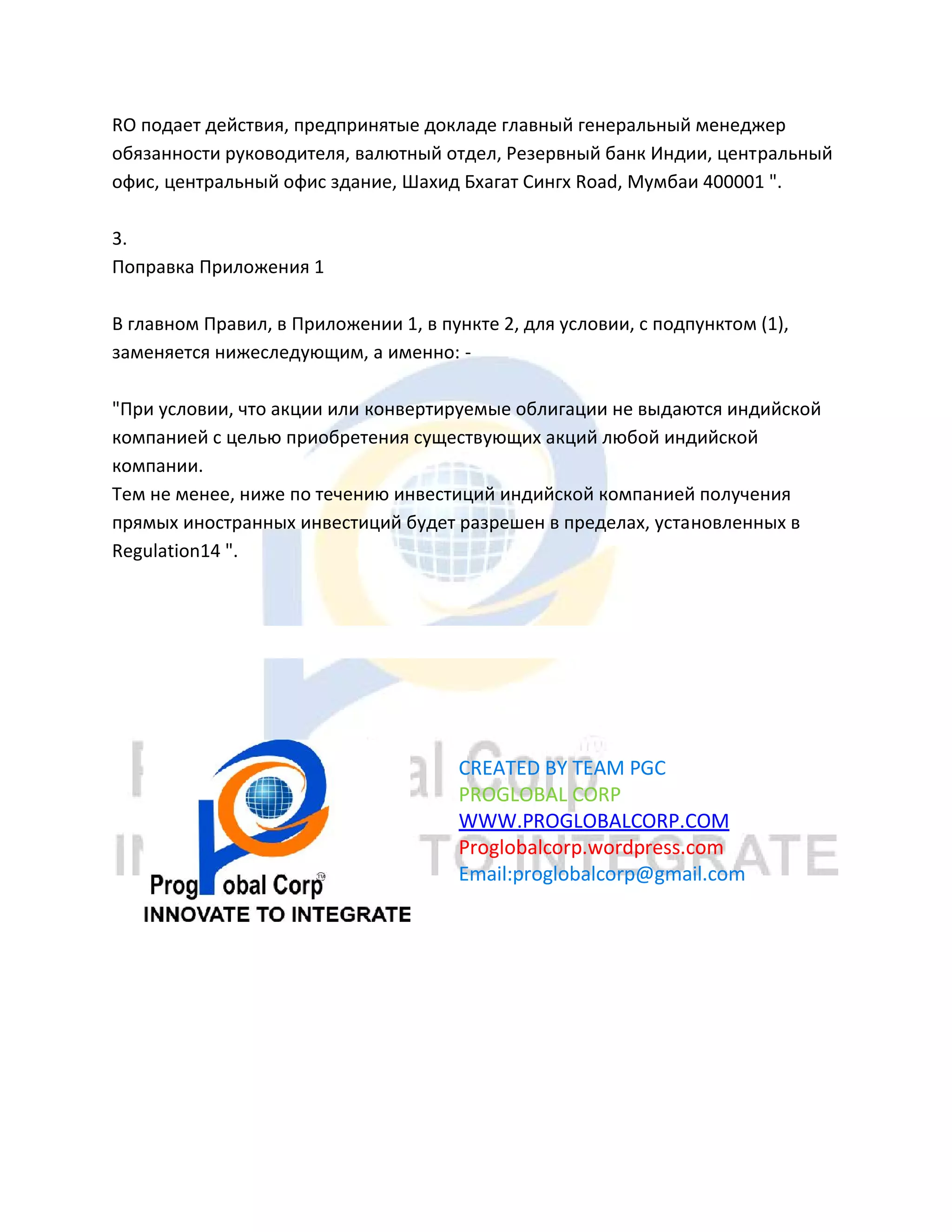RO подает действия, предпринятые докладе главный генеральный менеджер
обязанности руководителя, валютный отдел, Резервный банк Индии, центральный
офис, центральный офис здание, Шахид Бхагат Сингх Road, Мумбаи 400001 ".
3.
Поправка Приложения 1
В главном Правил, в Приложении 1, в пункте 2, для условии, с подпунктом (1),
заменяется нижеследующим, а именно: -
"При условии, что акции или конвертируемые облигации не выдаются индийской
компанией с целью приобретения существующих акций любой индийской
компании.
Тем не менее, ниже по течению инвестиций индийской компанией получения
прямых иностранных инвестиций будет разрешен в пределах, установленных в
Regulation14 ".
CREATED BY TEAM PGC
PROGLOBAL CORP
WWW.PROGLOBALCORP.COM
Proglobalcorp.wordpress.com
Email:proglobalcorp@gmail.com
 