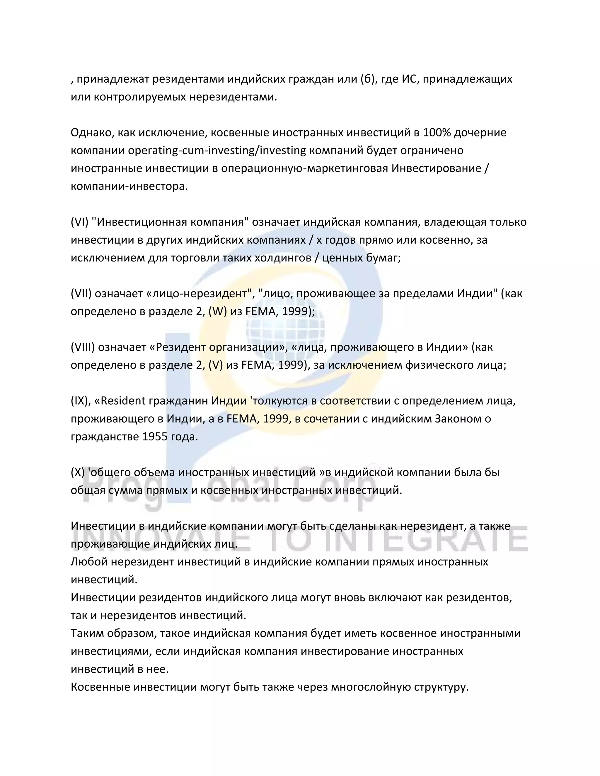 , принадлежат резидентами индийских граждан или (б), где ИС, принадлежащих
или контролируемых нерезидентами.
Однако, как исключение, косвенные иностранных инвестиций в 100% дочерние
компании operating-cum-investing/investing компаний будет ограничено
иностранные инвестиции в операционную-маркетинговая Инвестирование /
компании-инвестора.
(VI) "Инвестиционная компания" означает индийская компания, владеющая только
инвестиции в других индийских компаниях / х годов прямо или косвенно, за
исключением для торговли таких холдингов / ценных бумаг;
(VII) означает «лицо-нерезидент", "лицо, проживающее за пределами Индии" (как
определено в разделе 2, (W) из FEMA, 1999);
(VIII) означает «Резидент организации», «лица, проживающего в Индии» (как
определено в разделе 2, (V) из FEMA, 1999), за исключением физического лица;
(IX), «Resident гражданин Индии 'толкуются в соответствии с определением лица,
проживающего в Индии, а в FEMA, 1999, в сочетании с индийским Законом о
гражданстве 1955 года.
(Х) 'общего объема иностранных инвестиций »в индийской компании была бы
общая сумма прямых и косвенных иностранных инвестиций.
Инвестиции в индийские компании могут быть сделаны как нерезидент, а также
проживающие индийских лиц.
Любой нерезидент инвестиций в индийские компании прямых иностранных
инвестиций.
Инвестиции резидентов индийского лица могут вновь включают как резидентов,
так и нерезидентов инвестиций.
Таким образом, такое индийская компания будет иметь косвенное иностранными
инвестициями, если индийская компания инвестирование иностранных
инвестиций в нее.
Косвенные инвестиции могут быть также через многослойную структуру.
 