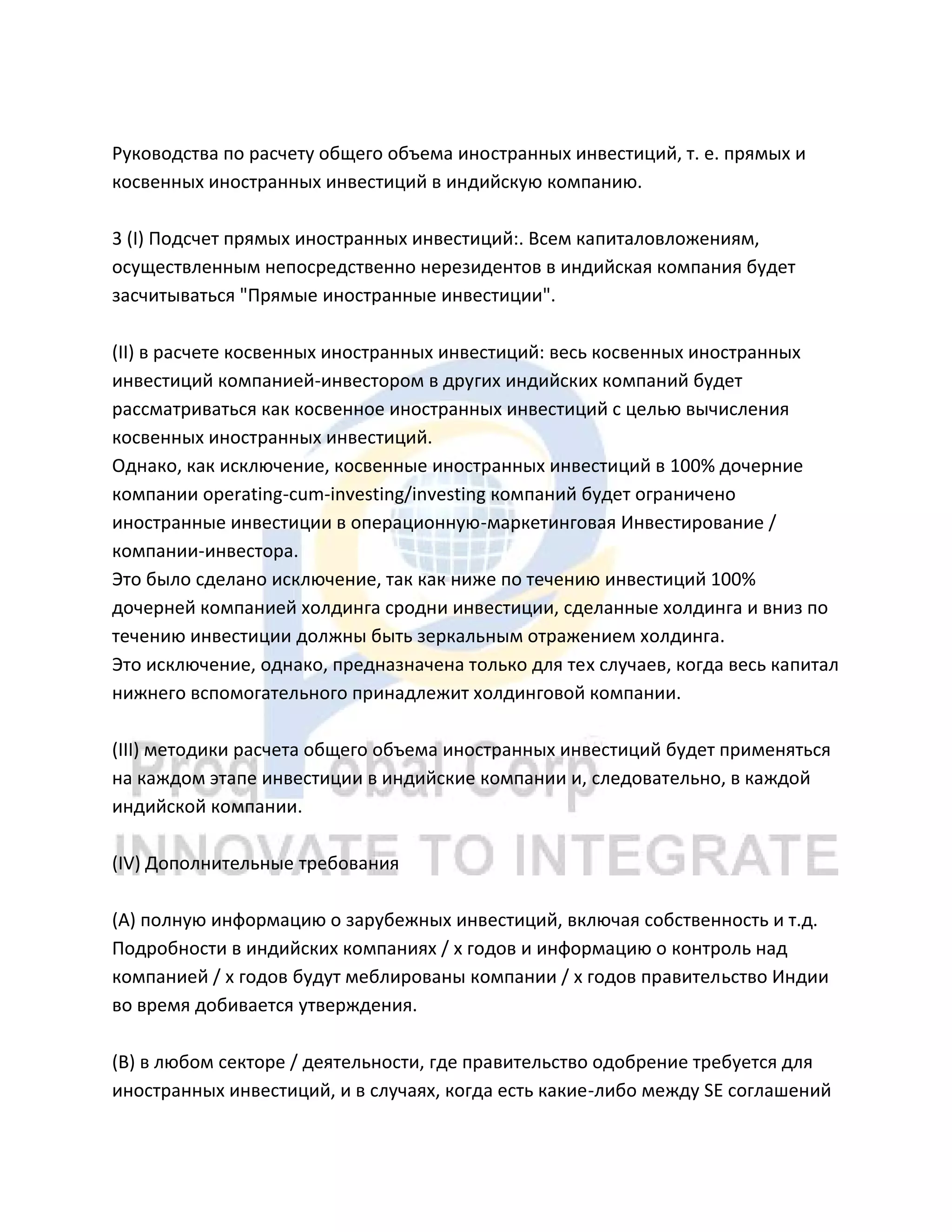 Руководства по расчету общего объема иностранных инвестиций, т. е. прямых и
косвенных иностранных инвестиций в индийскую компанию.
3 (I) Подсчет прямых иностранных инвестиций:. Всем капиталовложениям,
осуществленным непосредственно нерезидентов в индийская компания будет
засчитываться "Прямые иностранные инвестиции".
(II) в расчете косвенных иностранных инвестиций: весь косвенных иностранных
инвестиций компанией-инвестором в других индийских компаний будет
рассматриваться как косвенное иностранных инвестиций с целью вычисления
косвенных иностранных инвестиций.
Однако, как исключение, косвенные иностранных инвестиций в 100% дочерние
компании operating-cum-investing/investing компаний будет ограничено
иностранные инвестиции в операционную-маркетинговая Инвестирование /
компании-инвестора.
Это было сделано исключение, так как ниже по течению инвестиций 100%
дочерней компанией холдинга сродни инвестиции, сделанные холдинга и вниз по
течению инвестиции должны быть зеркальным отражением холдинга.
Это исключение, однако, предназначена только для тех случаев, когда весь капитал
нижнего вспомогательного принадлежит холдинговой компании.
(III) методики расчета общего объема иностранных инвестиций будет применяться
на каждом этапе инвестиции в индийские компании и, следовательно, в каждой
индийской компании.
(IV) Дополнительные требования
(А) полную информацию о зарубежных инвестиций, включая собственность и т.д.
Подробности в индийских компаниях / х годов и информацию о контроль над
компанией / х годов будут меблированы компании / х годов правительство Индии
во время добивается утверждения.
(B) в любом секторе / деятельности, где правительство одобрение требуется для
иностранных инвестиций, и в случаях, когда есть какие-либо между SE соглашений
 
