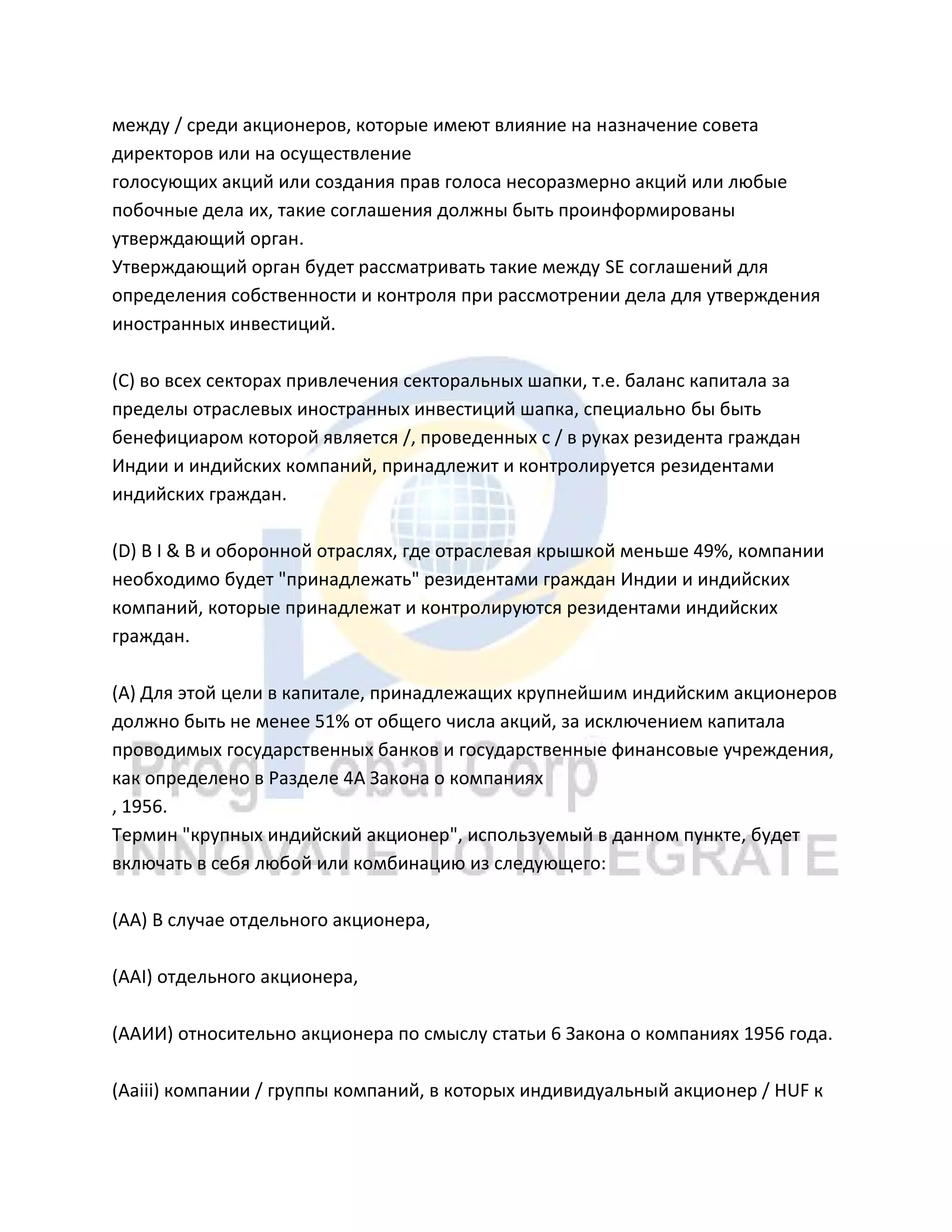 между / среди акционеров, которые имеют влияние на назначение совета
директоров или на осуществление
голосующих акций или создания прав голоса несоразмерно акций или любые
побочные дела их, такие соглашения должны быть проинформированы
утверждающий орган.
Утверждающий орган будет рассматривать такие между SE соглашений для
определения собственности и контроля при рассмотрении дела для утверждения
иностранных инвестиций.
(C) во всех секторах привлечения секторальных шапки, т.е. баланс капитала за
пределы отраслевых иностранных инвестиций шапка, специально бы быть
бенефициаром которой является /, проведенных с / в руках резидента граждан
Индии и индийских компаний, принадлежит и контролируется резидентами
индийских граждан.
(D) В I & B и оборонной отраслях, где отраслевая крышкой меньше 49%, компании
необходимо будет "принадлежать" резидентами граждан Индии и индийских
компаний, которые принадлежат и контролируются резидентами индийских
граждан.
(А) Для этой цели в капитале, принадлежащих крупнейшим индийским акционеров
должно быть не менее 51% от общего числа акций, за исключением капитала
проводимых государственных банков и государственные финансовые учреждения,
как определено в Разделе 4А Закона о компаниях
, 1956.
Термин "крупных индийский акционер", используемый в данном пункте, будет
включать в себя любой или комбинацию из следующего:
(AA) В случае отдельного акционера,
(AAI) отдельного акционера,
(ААИИ) относительно акционера по смыслу статьи 6 Закона о компаниях 1956 года.
(Aaiii) компании / группы компаний, в которых индивидуальный акционер / HUF к
 