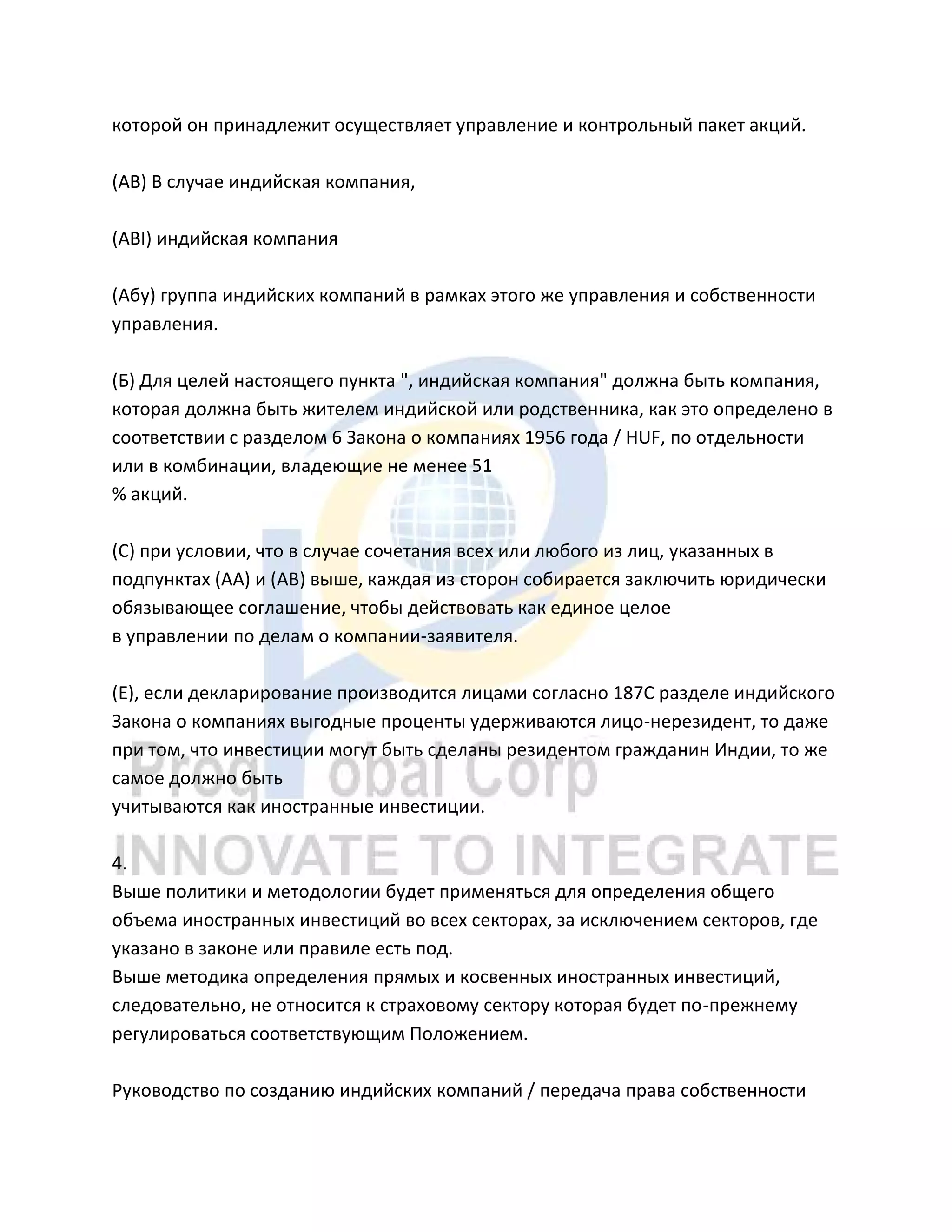 которой он принадлежит осуществляет управление и контрольный пакет акций.
(AB) В случае индийская компания,
(ABI) индийская компания
(Абу) группа индийских компаний в рамках этого же управления и собственности
управления.
(Б) Для целей настоящего пункта ", индийская компания" должна быть компания,
которая должна быть жителем индийской или родственника, как это определено в
соответствии с разделом 6 Закона о компаниях 1956 года / HUF, по отдельности
или в комбинации, владеющие не менее 51
% акций.
(C) при условии, что в случае сочетания всех или любого из лиц, указанных в
подпунктах (AA) и (AB) выше, каждая из сторон собирается заключить юридически
обязывающее соглашение, чтобы действовать как единое целое
в управлении по делам о компании-заявителя.
(Е), если декларирование производится лицами согласно 187C разделе индийского
Закона о компаниях выгодные проценты удерживаются лицо-нерезидент, то даже
при том, что инвестиции могут быть сделаны резидентом гражданин Индии, то же
самое должно быть
учитываются как иностранные инвестиции.
4.
Выше политики и методологии будет применяться для определения общего
объема иностранных инвестиций во всех секторах, за исключением секторов, где
указано в законе или правиле есть под.
Выше методика определения прямых и косвенных иностранных инвестиций,
следовательно, не относится к страховому сектору которая будет по-прежнему
регулироваться соответствующим Положением.
Руководство по созданию индийских компаний / передача права собственности
 