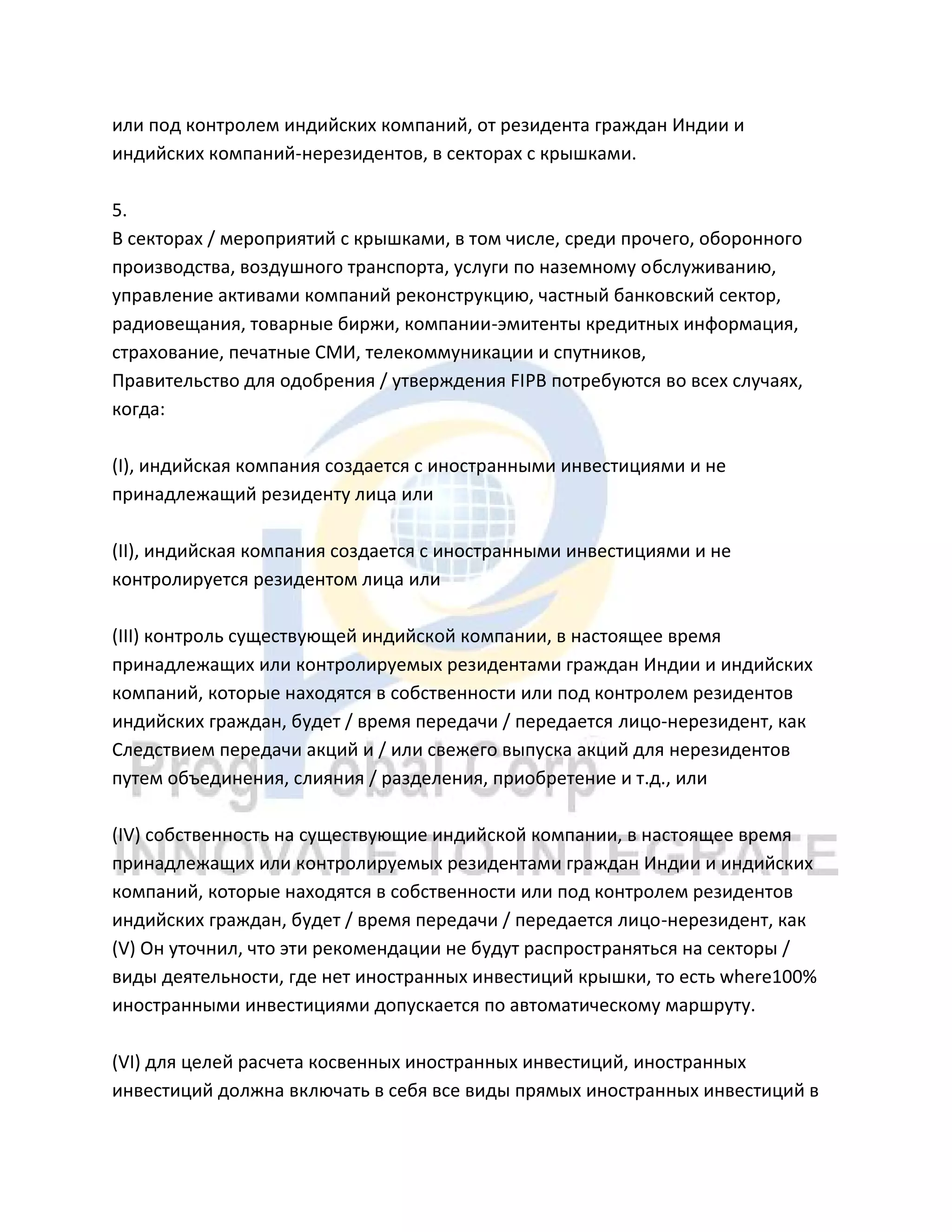 или под контролем индийских компаний, от резидента граждан Индии и
индийских компаний-нерезидентов, в секторах с крышками.
5.
В секторах / мероприятий с крышками, в том числе, среди прочего, оборонного
производства, воздушного транспорта, услуги по наземному обслуживанию,
управление активами компаний реконструкцию, частный банковский сектор,
радиовещания, товарные биржи, компании-эмитенты кредитных информация,
страхование, печатные СМИ, телекоммуникации и спутников,
Правительство для одобрения / утверждения FIPB потребуются во всех случаях,
когда:
(I), индийская компания создается с иностранными инвестициями и не
принадлежащий резиденту лица или
(II), индийская компания создается с иностранными инвестициями и не
контролируется резидентом лица или
(III) контроль существующей индийской компании, в настоящее время
принадлежащих или контролируемых резидентами граждан Индии и индийских
компаний, которые находятся в собственности или под контролем резидентов
индийских граждан, будет / время передачи / передается лицо-нерезидент, как
Следствием передачи акций и / или свежего выпуска акций для нерезидентов
путем объединения, слияния / разделения, приобретение и т.д., или
(IV) собственность на существующие индийской компании, в настоящее время
принадлежащих или контролируемых резидентами граждан Индии и индийских
компаний, которые находятся в собственности или под контролем резидентов
индийских граждан, будет / время передачи / передается лицо-нерезидент, как
(V) Он уточнил, что эти рекомендации не будут распространяться на секторы /
виды деятельности, где нет иностранных инвестиций крышки, то есть where100%
иностранными инвестициями допускается по автоматическому маршруту.
(VI) для целей расчета косвенных иностранных инвестиций, иностранных
инвестиций должна включать в себя все виды прямых иностранных инвестиций в
 
