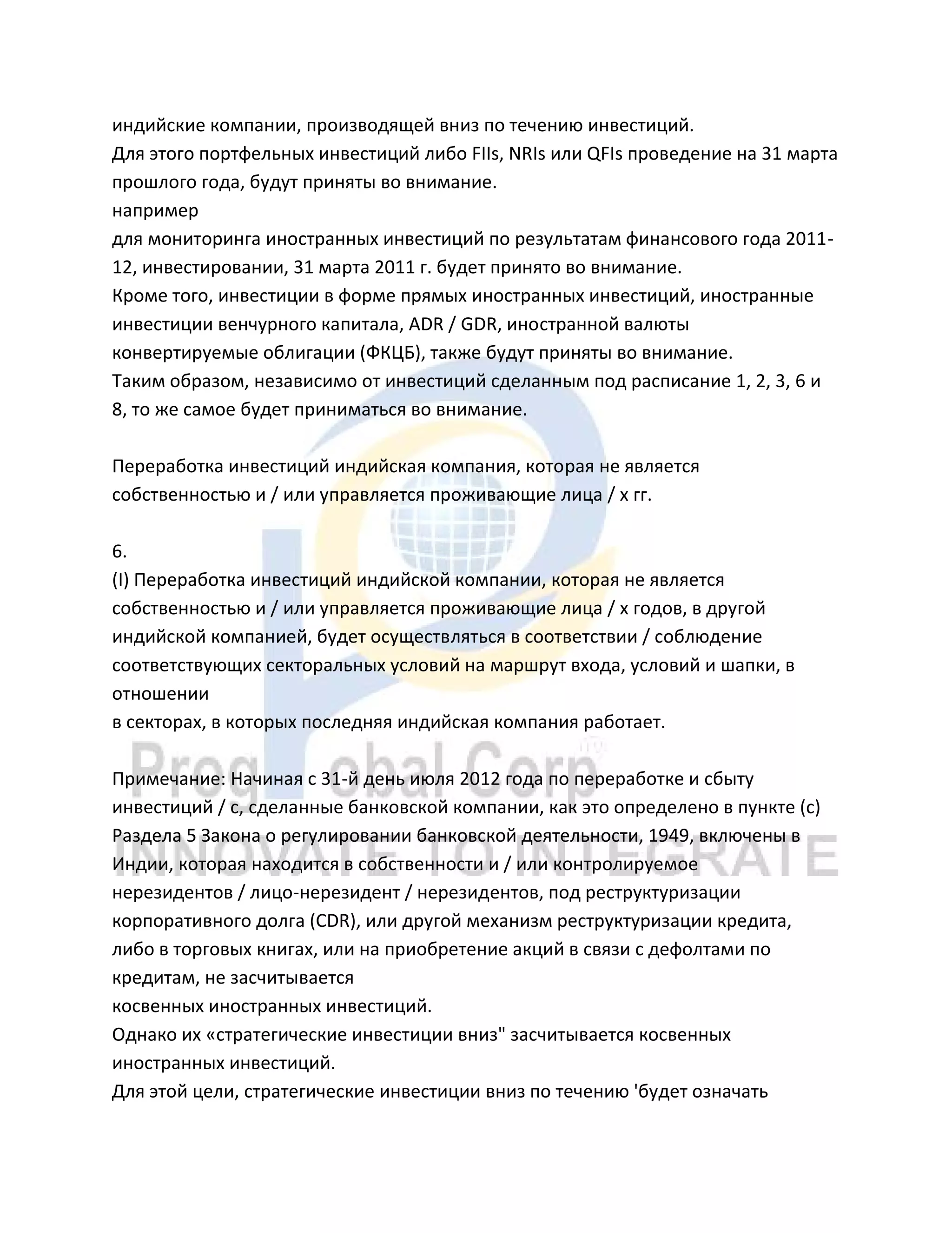 индийские компании, производящей вниз по течению инвестиций.
Для этого портфельных инвестиций либо FIIs, NRIs или QFIs проведение на 31 марта
прошлого года, будут приняты во внимание.
например
для мониторинга иностранных инвестиций по результатам финансового года 2011-
12, инвестировании, 31 марта 2011 г. будет принято во внимание.
Кроме того, инвестиции в форме прямых иностранных инвестиций, иностранные
инвестиции венчурного капитала, ADR / GDR, иностранной валюты
конвертируемые облигации (ФКЦБ), также будут приняты во внимание.
Таким образом, независимо от инвестиций сделанным под расписание 1, 2, 3, 6 и
8, то же самое будет приниматься во внимание.
Переработка инвестиций индийская компания, которая не является
собственностью и / или управляется проживающие лица / х гг.
6.
(I) Переработка инвестиций индийской компании, которая не является
собственностью и / или управляется проживающие лица / х годов, в другой
индийской компанией, будет осуществляться в соответствии / соблюдение
соответствующих секторальных условий на маршрут входа, условий и шапки, в
отношении
в секторах, в которых последняя индийская компания работает.
Примечание: Начиная с 31-й день июля 2012 года по переработке и сбыту
инвестиций / с, сделанные банковской компании, как это определено в пункте (с)
Раздела 5 Закона о регулировании банковской деятельности, 1949, включены в
Индии, которая находится в собственности и / или контролируемое
нерезидентов / лицо-нерезидент / нерезидентов, под реструктуризации
корпоративного долга (CDR), или другой механизм реструктуризации кредита,
либо в торговых книгах, или на приобретение акций в связи с дефолтами по
кредитам, не засчитывается
косвенных иностранных инвестиций.
Однако их «стратегические инвестиции вниз" засчитывается косвенных
иностранных инвестиций.
Для этой цели, стратегические инвестиции вниз по течению 'будет означать
 