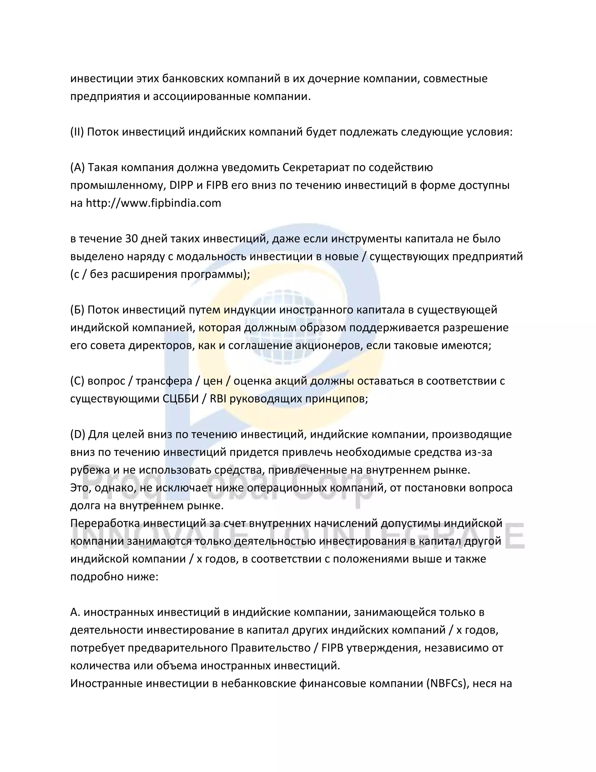 инвестиции этих банковских компаний в их дочерние компании, совместные
предприятия и ассоциированные компании.
(II) Поток инвестиций индийских компаний будет подлежать следующие условия:
(А) Такая компания должна уведомить Секретариат по содействию
промышленному, DIPP и FIPB его вниз по течению инвестиций в форме доступны
на http://www.fipbindia.com
в течение 30 дней таких инвестиций, даже если инструменты капитала не было
выделено наряду с модальность инвестиции в новые / существующих предприятий
(с / без расширения программы);
(Б) Поток инвестиций путем индукции иностранного капитала в существующей
индийской компанией, которая должным образом поддерживается разрешение
его совета директоров, как и соглашение акционеров, если таковые имеются;
(C) вопрос / трансфера / цен / оценка акций должны оставаться в соответствии с
существующими СЦББИ / RBI руководящих принципов;
(D) Для целей вниз по течению инвестиций, индийские компании, производящие
вниз по течению инвестиций придется привлечь необходимые средства из-за
рубежа и не использовать средства, привлеченные на внутреннем рынке.
Это, однако, не исключает ниже операционных компаний, от постановки вопроса
долга на внутреннем рынке.
Переработка инвестиций за счет внутренних начислений допустимы индийской
компании занимаются только деятельностью инвестирования в капитал другой
индийской компании / х годов, в соответствии с положениями выше и также
подробно ниже:
А. иностранных инвестиций в индийские компании, занимающейся только в
деятельности инвестирование в капитал других индийских компаний / х годов,
потребует предварительного Правительство / FIPB утверждения, независимо от
количества или объема иностранных инвестиций.
Иностранные инвестиции в небанковские финансовые компании (NBFCs), неся на
 