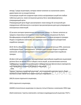 между / среди акционеров, которые имеют влияние на назначение совета
директоров или на осуществление
голосующих акций или создания прав голоса несоразмерно акций или любые
побочные дела их, такие соглашения должны быть проинформированы
утверждающий орган.
Утверждающий орган будет рассматривать такие между SE соглашений для
определения собственности и контроля при рассмотрении дела для утверждения
иностранных инвестиций.
(C) во всех секторах привлечения секторальных шапки, т.е. баланс капитала за
пределы отраслевых иностранных инвестиций шапка, специально бы быть
бенефициаром которой является /, проведенных с / в руках резидента граждан
Индии и индийских компаний, принадлежит и контролируется резидентами
индийских граждан.
(D) В I & B и оборонной отраслях, где отраслевая крышкой меньше 49%, компании
необходимо будет "принадлежать" резидентами граждан Индии и индийских
компаний, которые принадлежат и контролируются резидентами индийских
граждан.
(А) Для этой цели в капитале, принадлежащих крупнейшим индийским акционеров
должно быть не менее 51% от общего числа акций, за исключением капитала
проводимых государственных банков и государственные финансовые учреждения,
как определено в Разделе 4А Закона о компаниях
, 1956.
Термин "крупных индийский акционер", используемый в данном пункте, будет
включать в себя любой или комбинацию из следующего:
(AA) В случае отдельного акционера,
(AAI) отдельного акционера,
(ААИИ) относительно акционера по смыслу статьи 6 Закона о компаниях 1956 года.
(Aaiii) компании / группы компаний, в которых индивидуальный акционер / HUF к
 