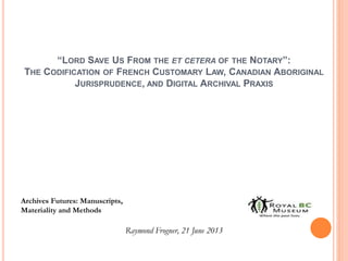 “LORD SAVE US FROM THE ET CETERA OF THE NOTARY”:
THE CODIFICATION OF FRENCH CUSTOMARY LAW, CANADIAN ABORIGINAL
JURISPRUDENCE, AND DIGITAL ARCHIVAL PRAXIS
Archives Futures: Manuscripts,
Materiality and Methods
Raymond Frogner, 21 June 2013
 