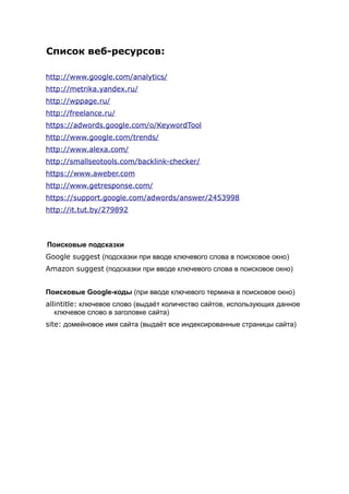 Список веб-ресурсов:
http://www.google.com/analytics/
http://metrika.yandex.ru/
http://wppage.ru/
http://freelance.ru/
https://adwords.google.com/o/KeywordTool
http://www.google.com/trends/
http://www.alexa.com/
http://smallseotools.com/backlink-checker/
https://www.aweber.com
http://www.getresponse.com/
https://support.google.com/adwords/answer/2453998
http://it.tut.by/279892
Поисковые подсказки
Google suggest (подсказки при вводе ключевого слова в поисковое окно)
Amazon suggest (подсказки при вводе ключевого слова в поисковое окно)
Поисковые Google-коды (при вводе ключевого термина в поисковое окно)
allintitle: ключевое слово (выдаёт количество сайтов, использующих данное
ключевое слово в заголовке сайта)
site: домейновое имя сайта (выдаёт все индексированные страницы сайта)
 